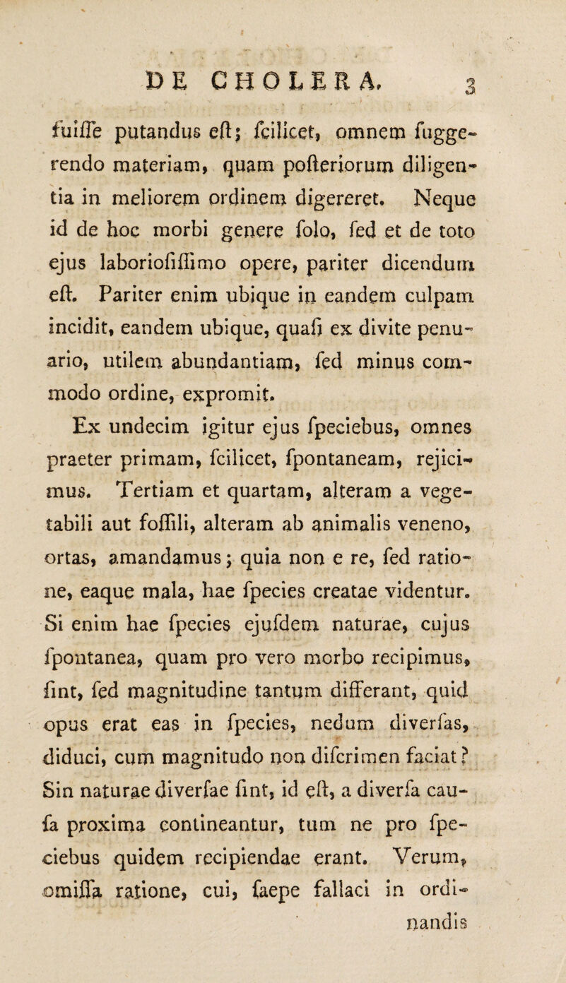 fuifle putandus eft; fcilicet, omnem fugge- rendo materiam, quam pofteriorum diligen¬ tia in meliorem ordinem digereret. Neque id de hoc morbi genere folo, fed et de toto ejus laboriofiflimo opere, pariter dicendum eft. Pariter enim ubique in eandem culpain incidit, eandem ubique, quafi ex divite penu¬ ario, utilem abundantiam, fed minus com¬ modo ordine, expromit. Ex undecim igitur ejus fpeciebus, omnes praeter primam, fcilicet, fpontaneam, rejicia¬ mus. Tertiam et quartam, alteram a vege¬ tabili aut foflili, alteram ab animalis veneno, ortas, amandamus; quia non e re, fed ratio¬ ne, eaque mala, hae fpecies creatae videntur. Si enim hae fpecies ejufdem naturae, cujus fpontanea, quam pro vero morbo recipimus, fint, fed magnitudine tantum differant, quid opus erat eas in fpecies, nedum diverfas, diduci, cum magnitudo non difcrimen faciat? Sin naturae diverfae fint, id eft, a diverfa cau- fa proxima contineantur, tum ne pro fpe¬ ciebus quidem recipiendae erant. Verum, omiffa ratione, cui, faepe fallaci in ordi¬ nandis