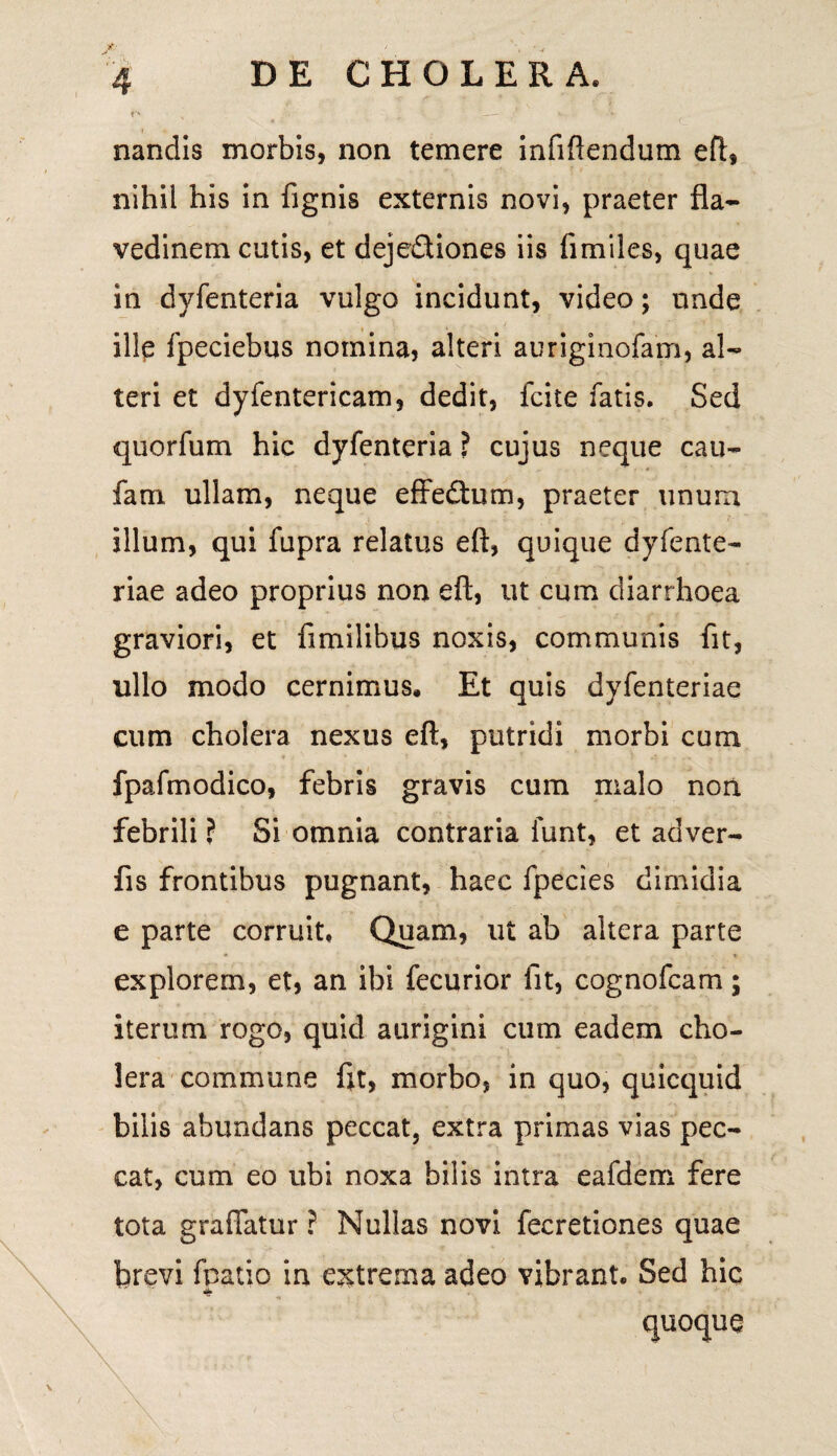 P* — * *- nandis morbis, non temere infiftendum eft, nihil his in lignis externis novi, praeter fla- vedinem cutis, et deje&iones iis fimiles, quae in dvfenteria vulgo incidunt, video; unde ille Ipeciebus nomina, alteri auriginofam, al¬ teri et dyfentericam, dedit, fcite fatis. Sed quorfum hic dyfenteria ? cujus neque cau- fani ullam, neque effedtum, praeter unum illum, qui fupra relatus eft, quique dyfente- riae adeo proprius non eft, ut cum diarrhoea graviori, et fimilibus noxis, communis fit, ullo modo cernimus. Et quis dyfenteriae cum cholera nexus eft, putridi morbi cum fpafmodico, febris gravis cum malo nori febrili ? Si omnia contraria funt, et adver- fis frontibus pugnant, haec fpecies dimidia e parte corruit. Quam, ut ab altera parte explorem, et, an ibi fecurior fit, cognofcam; iterum rogo, quid a urigini cum eadem cho¬ lera commune fit, morbo, in quo, quicquid bilis abundans peccat, extra primas vias pec¬ cat, cum eo ubi noxa bilis intra eafdem fere tota graftatur ? Nullas novi fecretiones quae brevi fpatio in extrema adeo vibrant. Sed hic a quoque