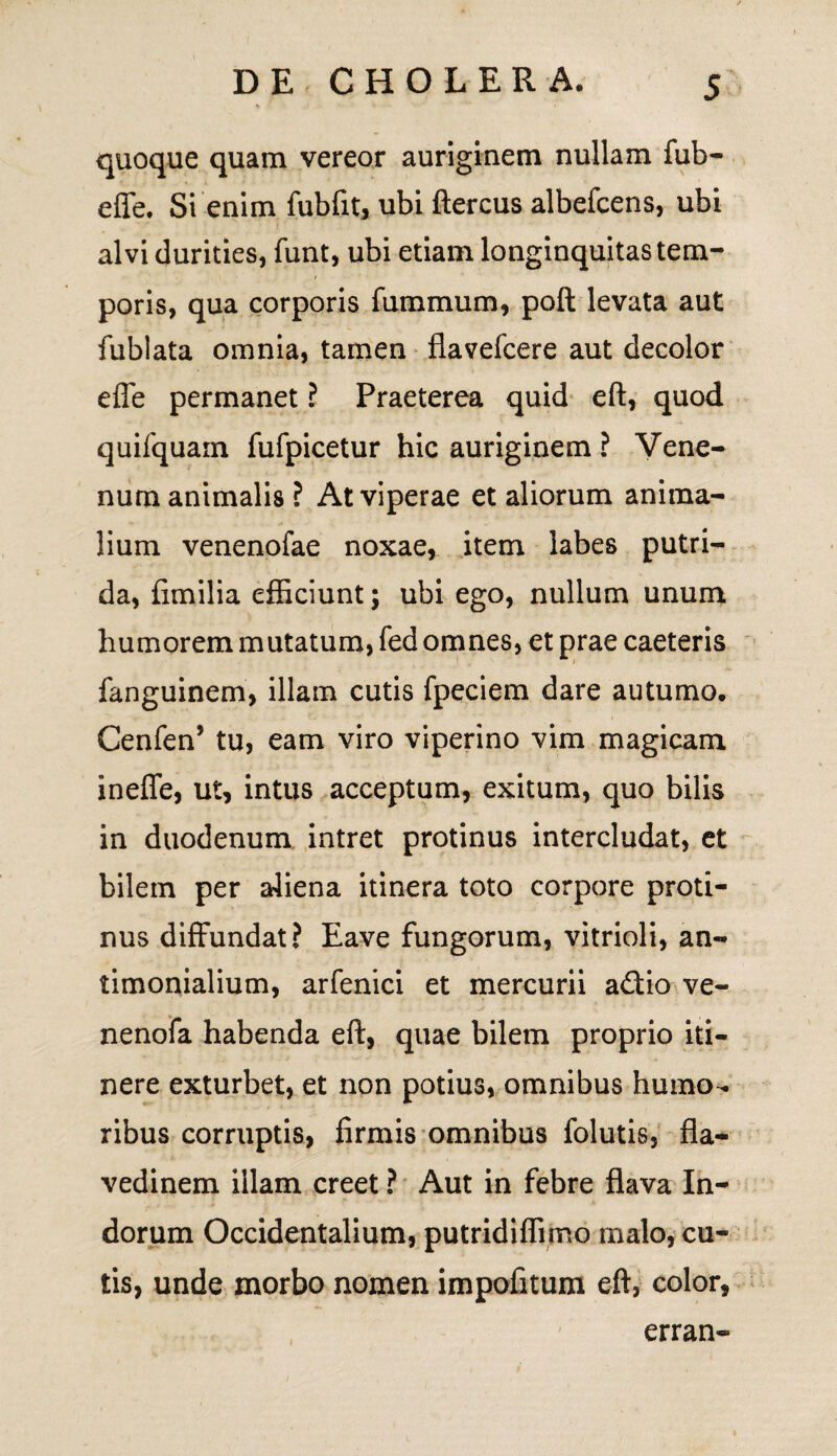 quoque quam vereor auriginem nullam fub- effe. Si enim fubfit, ubi ftercus albefcens, ubi alvi durities, funt, ubi etiam longinquitas tem¬ poris, qua corporis furamum, poft levata aut fublata omnia, tamen flavefcere aut decolor effe permanet ? Praeterea quid eft, quod quifquam fufpicetur hic auriginem ? Vene¬ num animalis ? At viperae et aliorum anima¬ lium venenofae noxae, item labes putri¬ da, fimilia efficiunt; ubi ego, nullum unum humorem mutatum, fed omnes, et prae caeteris fanguinem, illam cutis fpeciem dare autumo. Cenfen5 tu, eam viro viperino vim magicam ineffe, ut, intus acceptum, exitum, quo bilis in duodenum intret protinus intercludat, et bilem per aliena itinera toto corpore proti¬ nus diffundat? Eave fungorum, vitrioli, an- timonialium, arfenici et mercurii a£tio ve- nenofa habenda eft, quae bilem proprio iti¬ nere exturbet, et non potius, omnibus humo¬ ribus corruptis, firmis omnibus folutis, fla- vedinem illam creet ? Aut in febre flava In¬ dorum Occidentalium, putridiffimo malo, cu¬ tis, unde morbo nomen impofitum eft, color, erran-