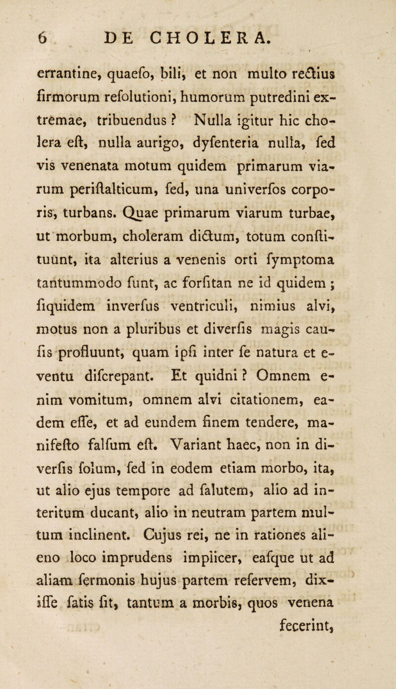 errantine, quaefo, bili, et non multo re&ius firmorum refolutioni, humorum putredini ex¬ tremae, tribuendus ? Nulla igitur hic cho¬ lera eft, nulla aurigo, dyfenteria nulla, fed vis venenata motum quidem primarum via¬ rum peridalticum, fed, una univerfos corpo¬ ris, turbans. Quae primarum viarum turbae, ut morbum, choleram didhxin, totum condi- tuunt, ita alterius a venenis orti fymptoma tantummodo funt, ac forfitan ne id quidem ; fiquidem inverfus ventriculi, nimius alvi, motus non a pluribus et diverfis magis cau- fis profluunt, quam ipfi inter fe natura et e- ventu difcrepant. Et quidni ? Omnem e- nim vomitum, omnem alvi citationem, ea¬ dem ede, et ad eundem finem tendere, ma¬ ri i fe do falfum ed. Variant haec, non in di¬ verfis folum, fed in eodem etiam morbo, ita, ut alio ejus tempore ad falutem, alio ad in¬ teritum ducant, alio in neutram partem mul¬ tum inclinent. Cujus rei, ne in rationes ali¬ eno loco imprudens impiicer, eafque ut ad aliam fermonis hujus partem refervem, dix- ifle fatis fit, tantum a morbis, quos venena fecerint,