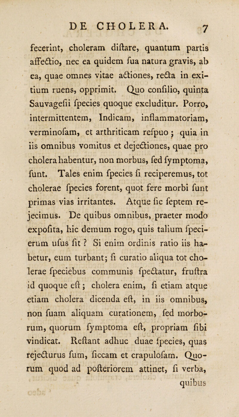 fecerint, choleram diftare, quantum partis affe&io, nec ea quidem fua natura gravis, ab ea, quae omnes vitae adtiones, redta in exi¬ tium ruens, opprimit. Quo confilio, quinta Sauvagefii fpecies quoque excluditur. Porro, intermittentem, Indicam, inflammatoriam, verminofam, et arthriticam refpuo ; quia in iis omnibus vomitus et deje&iones, quae pro cholera habentur, non morbus, fed fymptoma, funt. Tales enim fpecies fi reciperemus, tot cholerae fpecies forent, quot fere morbi funt primas vias irritantes. Atque fic feptem re¬ jecimus. De quibus omnibus, praeter modo expofita, hic demum rogo, quis talium fpeci- erum ufus fit ? Si enim ordinis ratio iis ha^- betur, eum turbant; fi curatio aliqua tot cho¬ lerae fpeciebus communis fpedtatur, fruftra id quoque eft; cholera enim, fi etiam atque etiam cholera dicenda eft, in iis omnibus, non fuam aliquam curationem, fed morbo¬ rum, quorum fymptoma eft, propriam fibi vindicat. Reftant adhuc duae fpecies, quas reje&urus fum, ficcam et crapulofam. Quo¬ rum quod ad pofteriorem attinet, fi verba, quibus