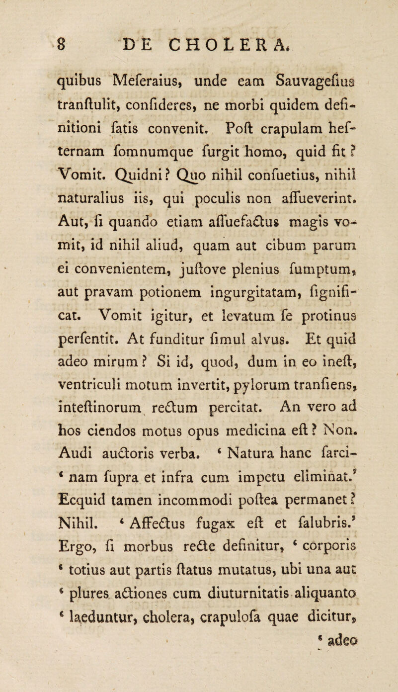 quibus Meferaius, unde eam Sauvagefius tranftulit, confideres, ne morbi quidem defi¬ nitioni fatis convenit. Poft crapulam hef- ternam fomnumque furgit homo, quid fit ? Vomit. Quidni? Quo nihil confuetius, nihil naturalius iis, qui poculis non aflueverint. Aut, fi quando etiam afluefadus magis vo¬ mit, id nihil aliud, quam aut cibum parum ei convenientem, juftove plenius fumptum, aut pravam potionem ingurgitatam, fignifi- cat. Vomit igitur, et levatum fe protinus perfentit. At funditur fimul alvus. Et quid adeo mirum ? Si id, quod, dum in eo ineft, ventriculi motum invertit, pylorum tranfiens, inteftinorum redum percitat. An vero ad hos ciendos motus opus medicina eft? Non. Audi audoris verba. i Natura hanc farci- 1 nam fupra et infra cum impetu eliminat/ Ecquid tamen incommodi poftea permanet ? Nihil. 4 Affedus fugax eft et falubris/ Ergo, fi morbus rede definitur, 4 corporis * totius aut partis ftatus mutatus, ubi una aut 4 plures adiones cum diuturnitatis aliquanto 4 laeduntur, cholera, crapulofa quae dicitur, * * adeo