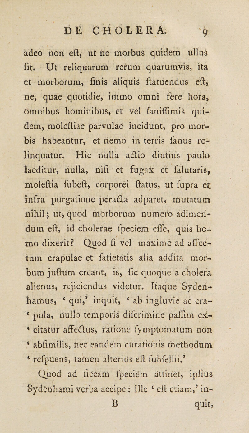 adeo non eft, ut ne morbus quidem ullu£ fit. Ut reliquarum rerum quarumvis, ita et morborum, finis aliquis ftatuendus eft, ne, quae quotidie, immo omni fere hora, omnibus hominibus, et vel faniflimis qui¬ dem, moleftiae parvulae incidunt, pro mor¬ bis habeantur, et nemo in terris fanus re¬ linquatur. Hic nulla adio diutius paulo laeditur, nulla, nifi et fugax et falutaris, moleftia fubeft, corporei flatus, ut fupra ei infra purgatione perada adparet, mutatum nihil; ut, quod morborum numero adimen- dum eft, id cholerae fpeciem efle, quis hc- . ^ / mo dixerit? Quod fi vel maxime ad afFec- tum crapulae et fatietatis alia addita mor¬ bum juflum creant, is, fic quoque a cholera alienus, rejiciendus videtur. Itaque Syden- t . c * / * hamus, 4 qui,5 inquit, 4 ab ingluvie ac cra- 4 pula, nullo temporis difcrimine paffim ex- 4 citatur affedus, ratione fymptomatum non 4 abfimilis, nec eandem curationis methodum 4 refpuens, tamen alterius eft fubfellii/ Quod ad ficCam fpeciem attinet, ipfius Syderihami verba accipe: Ille 6 eft etiam/ in- B quit,