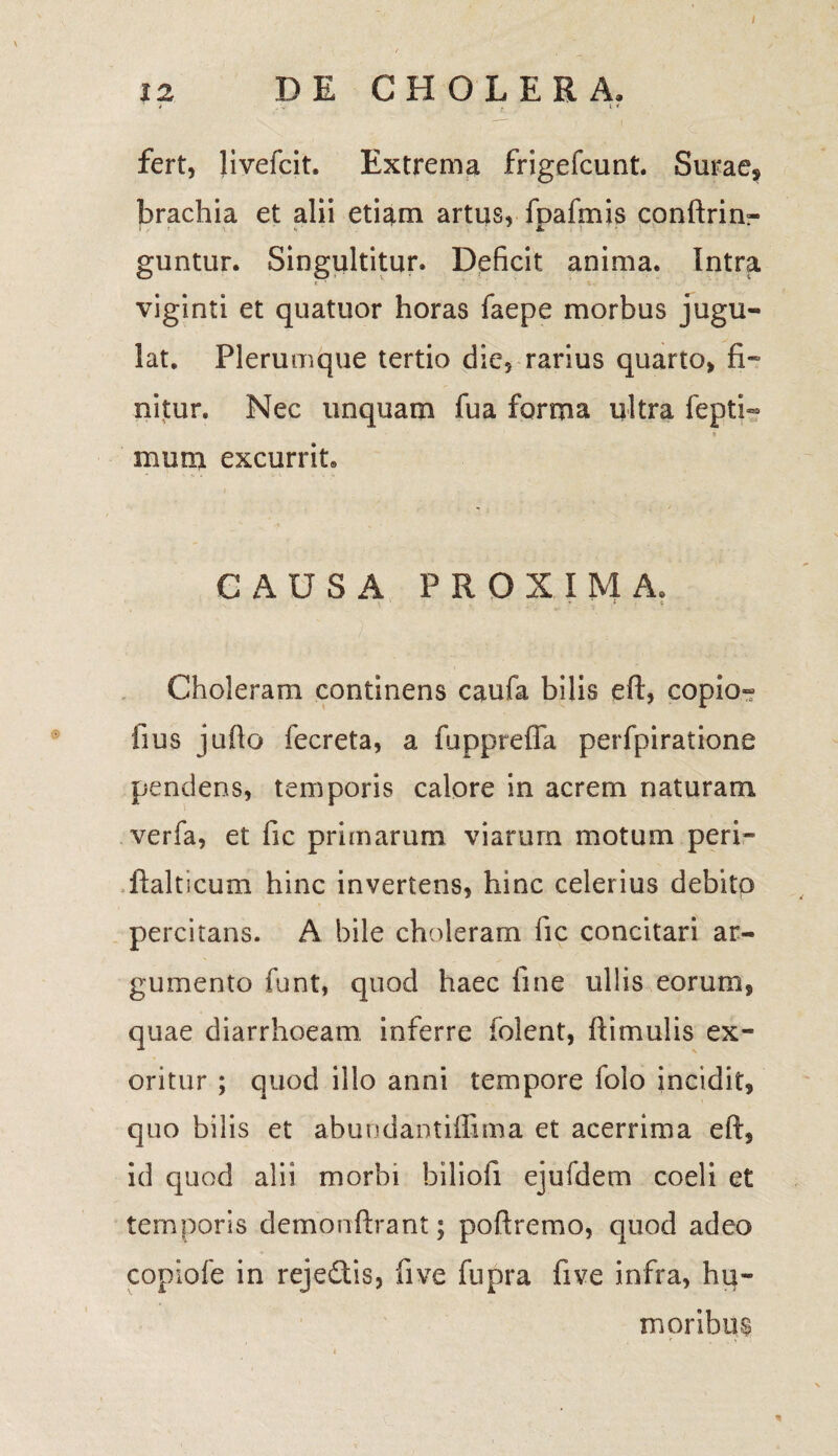 I 12 DE CHOLERA, 1 j „\j. , iv fert, livefcit. Extrema frigefcunt. Surae, brachia et alii etiam artus, foafmis conftrim- \r 4* 1 Jk, guntur. Singultitur, Deficit anima. Intra viginti et quatuor horas faepe morbus jugu¬ lat. Plerumque tertio die, rarius quarto, fi* nitur. Nec unquam fua forma ultra fepti- mum excurrit» CAUSA PROXIMA. > ' » i i Choleram continens caufa bilis eft, copio- fius jufio fecreta, a fuppreffa perfpiratione pendens, temporis calore in acrem naturam verfa, et fic primarum viarum motum peri- ftalticum hinc invertens, hinc celerius debito percitans. A bile choleram fic concitari ar¬ gumento funt, quod haec fine ullis eorum, quae diarrhoeam inferre folent, ftimulis ex¬ oritur ; quod illo anni tempore folo incidit, quo bilis et abundantiffima et acerrima eft, id quod alii morbi biliofi ejufdem coeli et temporis demonftrant; poftremo, quod adeo copiofe in rejedis, five fupra live infra, hu¬ moribus *