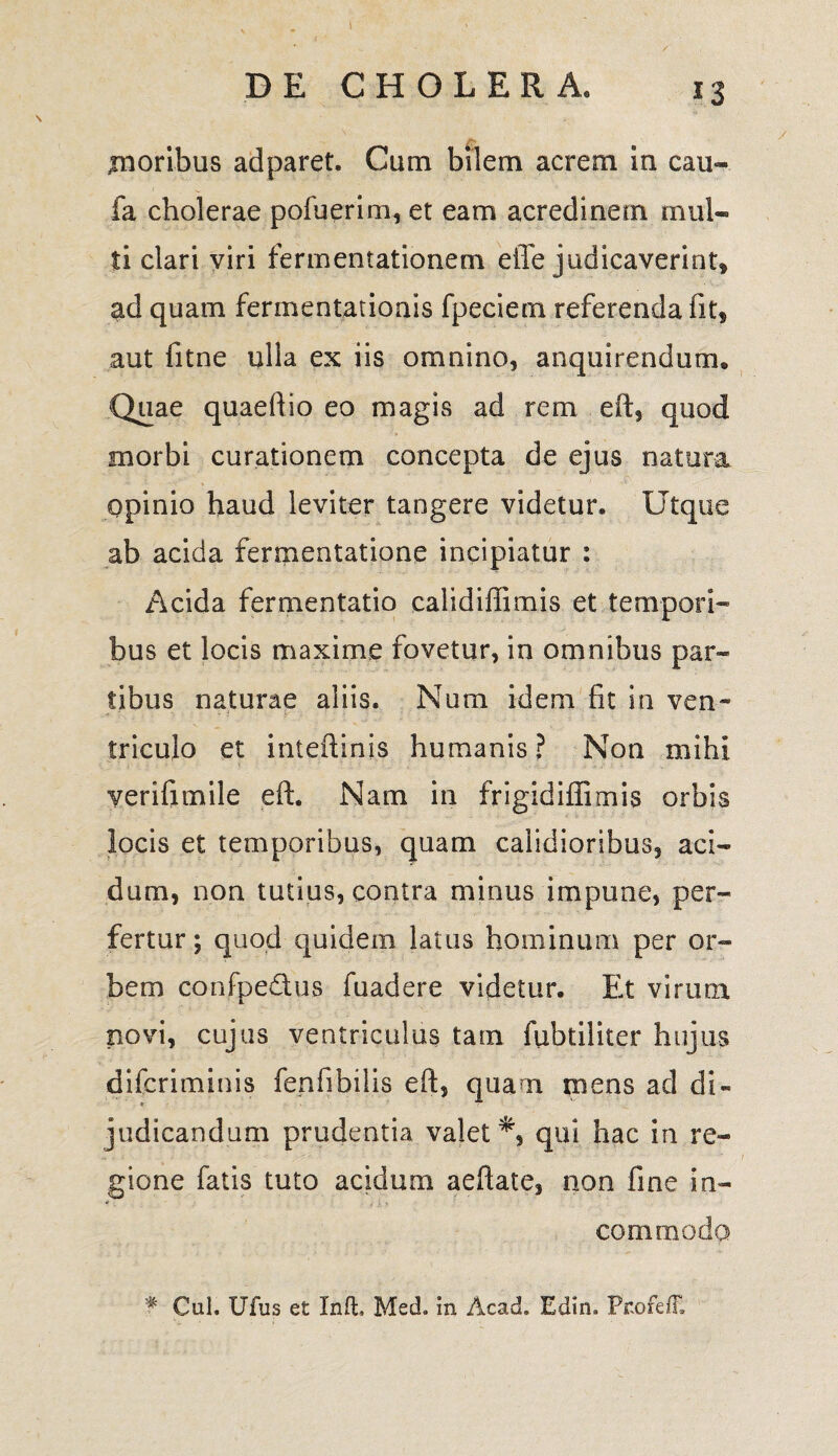 .moribus ad paret. Cum bilem acrem in cau- fa cholerae pofuerim, et eam acredinem mul¬ ti clari viri fermentationem effe judicaverint» ad quam fermentationis fpeciem referenda fit, aut fitne ulla ex iis omnino, anquirendum. Quae quaeftio eo magis ad rem eft, quod morbi curationem concepta de ejus natura opinio haud leviter tangere videtur. Utque ab acida fermentatione incipiatur : Acida fermentatio calidiffimis et tempori¬ bus et locis maxime fovetur, in omnibus par¬ tibus naturae aliis. Num idem fit in ven¬ triculo et interlinis humanis ? Non mihi yerifimile eft. Nam in frigidiffimis orbis locis et temporibus, quam calidioribus, aci¬ dum, non tutius, contra minus impune, per¬ fertur ; quod quidem latus hominum per or¬ bem confpe&us fuadere videtur. Et virum novi, cujus ventriculus tam fubtiliter hujus difcriminis fenfibilis eft, quam mens ad di¬ judicandum prudentia valet qui hac in re¬ gione fatis tuto acidum aeftate, non fine in¬ commoda Cui. Ufus et Inft. Med. in Acad. Edin. PnofefF.