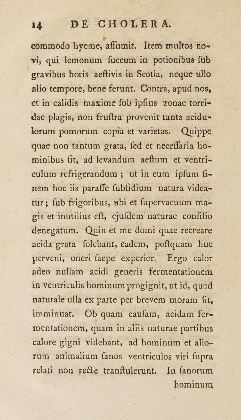 *4 commodo hyeme, affumit. Item multos no¬ vi, qui lemonum fuccum in potionibus fub gravibus horis aeftivis in Scotia, neque ullo alio tempore, bene ferunt. Contra, apud nos, et in calidis maxime fub ipfms zonae torri¬ dae plagis, non fruftra provenit tanta acidu¬ lorum pomorum copia et varietas. Quippe quae non tantum grata, fed et neceflaria ho¬ minibus fit, ad levandum aeftum et ventri¬ culum refrigerandum ; ut in eum ipfum fi¬ nem hoc iis paraffe fubfidium natura videa¬ tur ; fub frigoribus, ubi et fu pervacuum ma¬ gis et inutilius eft, ejufdem naturae confilio denegatum. Quin et me domi quae recreare acida grata folebant, eadem, po fi quam huc perveni, oneri faepe experior. Ergo calor adeo nullam acidi generis fermentationem in ventriculis hominum progignit, ut id, quod naturale ulla ex parte per brevem moram fit, imminuat. Ob quam caufarn, acidam fer¬ mentationem, quam in aliis naturae partibus calore gigni videbant, ad hominum et alio¬ rum animalium fanos ventriculos viri fupra relati non rede tranftulerunt. In fanorum hominum