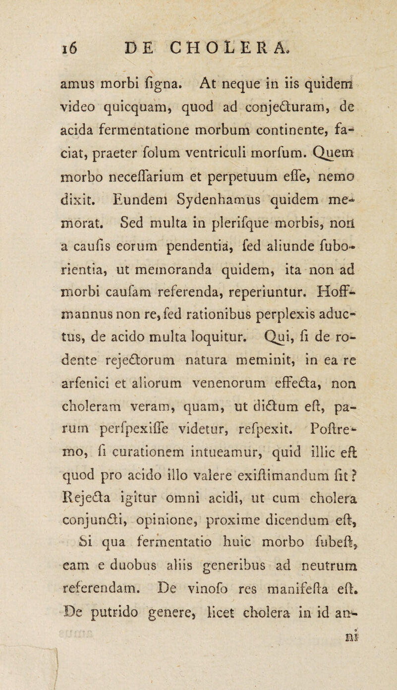 amus morbi figna. At neque in iis quidem video quicquam, quod ad conjedluram, de acida fermentatione morbum continente, fa¬ ciat, praeter folum ventriculi morlum. Quem morbo neceflarium et perpetuum effe, nemo dixit. Eundem Sydenhamus quidem me¬ morat. Sed multa in plerifque morbis, non a caufis eorum pendentia, fed aliunde fubo- rientia, ut memoranda quidem, ita non ad morbi caufam referenda, reperiuntur. Hoff- mannus non re, fed rationibus perplexis aduc- tus, de acido multa loquitur. Qui, fi de ro¬ dente rejedtorum natura meminit, in ea re arfenici et aliorum venenorum effe&a, non choleram veram, quam, ut di dium eft, pa¬ rum perfpexifle videtur, refpexit. Poftre- mo, fi curationem intueamur, quid illic eft quod pro acido illo valere exifiimandum fit? Rejedta igitur omni acidi, ut cum cholera conjundti, opinione, proxime dicendum eft, Si qua fermentatio huic morbo fubeft, eam e duobus aliis generibus ad neutrum referendam. De vinofo res manifefta eft. De putrido genere, licet cholera in id an*- m