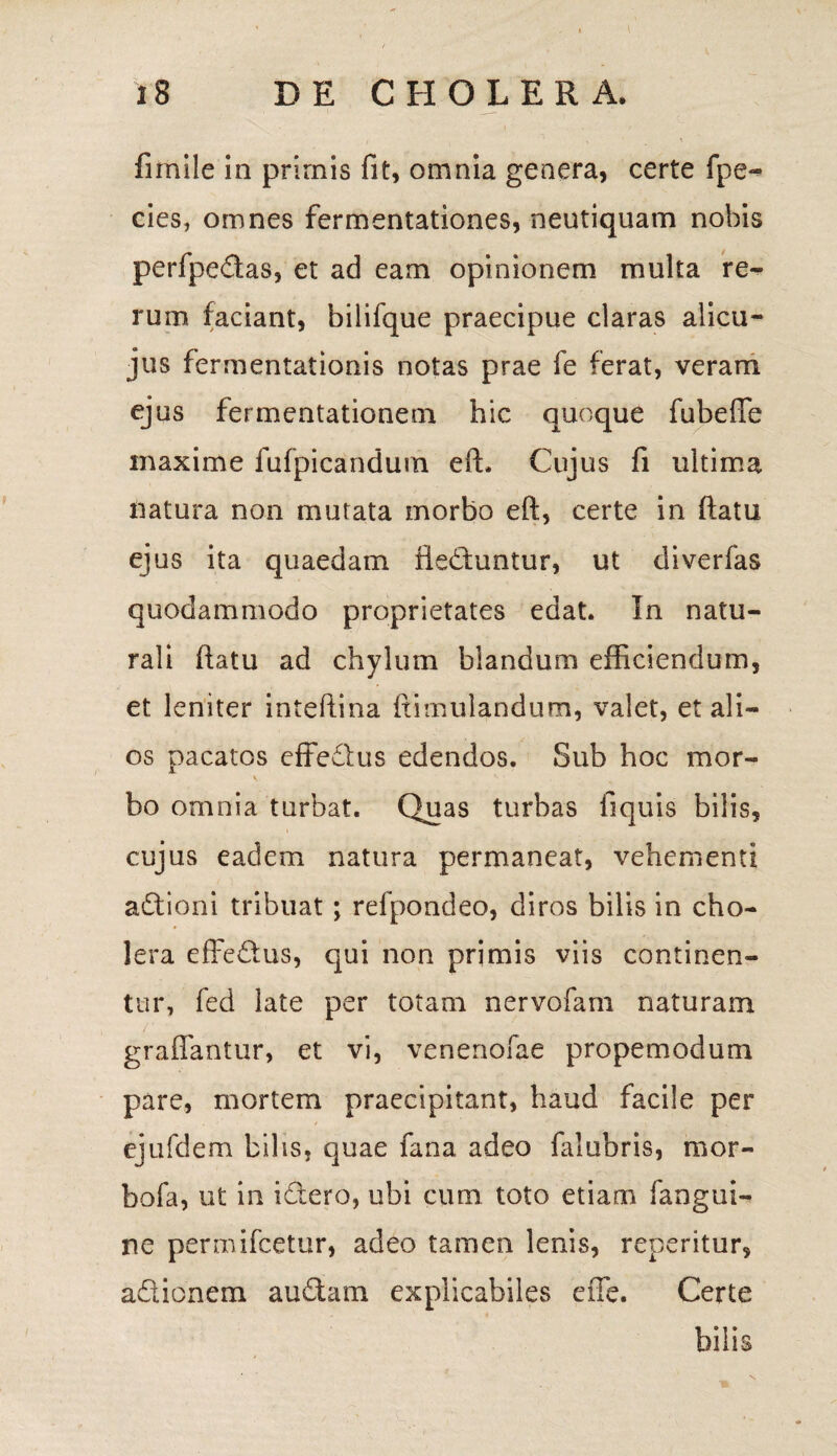 fimile in primis fit, omnia genera, certe fpe~ cies, omnes fermentationes, neutiquam nobis perfpedas, et ad eam opinionem multa re¬ rum faciant, bilifque praecipue claras ali cu¬ jus fermentationis notas prae fe ferat, veram ejus fermentationem hic quoque fubefle maxime fufpicandum eft. Cujus fi ultima natura non mutata morbo eft, certe in fiatu ejus ita quaedam fteduntur, ut diverfas quodammodo proprietates edat. In natu¬ rali ftatu ad chylum blandum efficiendum, et leniter inteftina famulandum, valet, et ali¬ os pacatos effedus edendos. Sub hoc mor- bo omnia turbat. Quas turbas fiquis bilis, cujus eadem natura permaneat, vehementi adioni tribuat; refpondeo, diros bilis in cho¬ lera effedus, qui non primis viis continen¬ tur, fed late per totam nervofam naturam graffantur, et vi, venenofae propemodum pare, mortem praecipitant, haud facile per ejufdem bilis, quae fana adeo falubris, mor» bofa, ut in idero, ubi cum toto etiam fangui- ne permifcetur, adeo tamen lenis, repentur, adionem audam explicabiles effe. Certe bilis