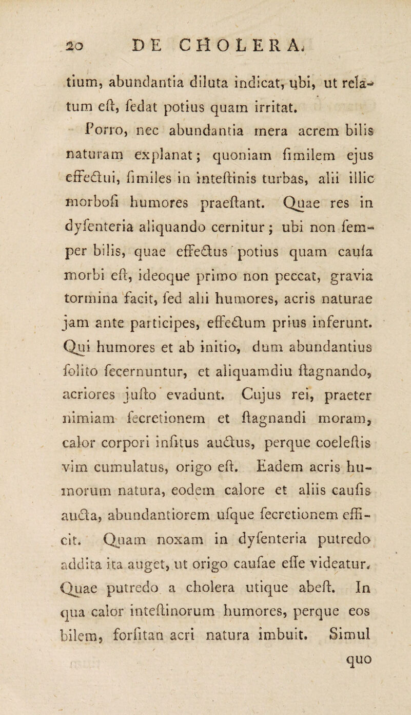 tium, abundantia diluta indicat, ubi, ut rela** tum eft, fedat potius quam irritat. Porro, nec abundantia mera acrem bilis naturam explanat; quoniam fimilem ejus effedtui, fi miles in inteftinis turbas, alii illic morbofi humores praeftant. Quae res in dyfenteria aliquando cernitur; ubi non fem- per bilis, quae efredus potius quam caufa morbi eft, ideoque primo non peccat, gravia tormina facit, fed alii humores, acris naturae jam ante participes, effedtum prius inferunt. Qui humores et ab initio, duni abundantius folito fecernuntur, et aliquamdiu ftagnando, acriores jufto evadunt. Cujus rei, praeter nimiam fecretionem et ftagnandi moram, calor corpori infttus audtus, perque coeleftis vim cumulatus, origo eft. Eadem acris hu¬ morum natura, eodem calore et aliis caufis aucta, ahundantiorem ufque fecretionem effi¬ cit. Quam noxam in dyfenteria putredo addita ita auget, ut origo caufae efte videatur. Quae putredo a cholera utique abeft. In qua calor inteftinorum humores, perque eos bilem, forfttan acri natura imbuit. Simul quo