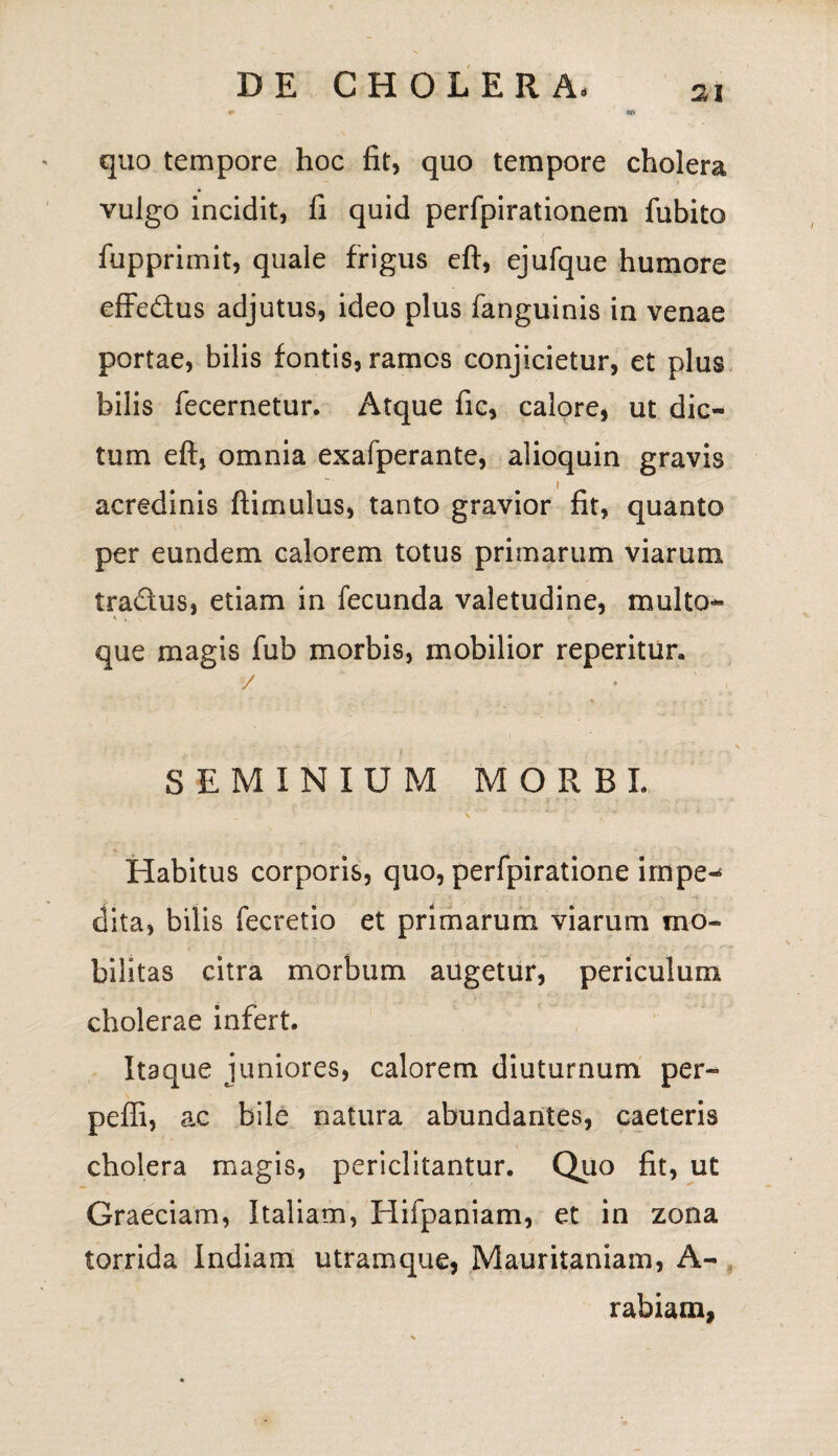 quo tempore hoc fit, quo tempore cholera vulgo incidit, fi quid perfpirationem fubito fupprimit, quale frigus eft, ejufque humore effedus adjutus, ideo plus fanguinis in venae portae, bilis fontis, ramos conjicietur, et plus bilis fecernetur. Atque fic, calore, ut dic¬ tum eft, omnia exafperante, alioquin gravis acredinis ftimulus, tanto gravior fit, quanto per eundem calorem totus primarum viarum tra&us, etiam in fecunda valetudine, multo- > , que magis fub morbis, mobilior reperitur. / SEMINIUM MORBI Habitus corporis, quo, perfpiratione impe-8 dita, bilis fecretio et primarum viarum mo¬ bilitas citra morbum augetur, periculum cholerae infert. Itaque juniores, calorem diuturnum per¬ pelli, ac bile natura abundantes, caeteris cholera magis, periclitantur. Quo fit, ut Graeciam, Italiam, Hifpaniam, et in zona torrida Indiam utramque, Mauritaniam, A- rabiam,