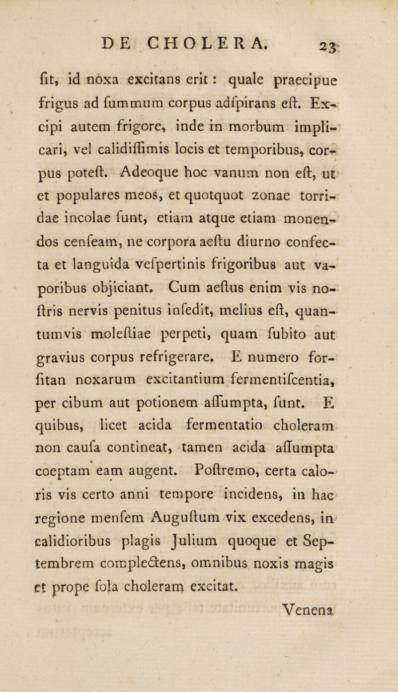 fit, id noxa excitans erit: quale praecipue frigus ad fummum corpus adfpirans eft. Ex¬ cipi autem frigore, inde in morbum impii- cari, vel calidiffimis locis et temporibus, cor¬ pus poteft. Adeoque hoc vanum non eft, ut et populares meos, et quotquot zonae torri¬ dae incolae funt, etiam atque etiam monen¬ dos cenfeam, ne corpora aeftu diurno confec¬ ta et languida vefpertinis frigoribus aut va¬ poribus objiciant. Cum aeftus enim vis no- ftris nervis penitus infedit, melius eft, quan¬ tumvis moleftiae perpeti, quam fubito aut gravius corpus refrigerare. E numero for- fitan noxarum excitantium fermentifcentia, per cibum aut potionem affumpta, funt. E quibus, licet acida fermentatio choleram non caufa contineat, tamen acida affumpta coeptam eam augent. Poftremo, certa calo¬ ris vis certo anni tempore incidens, in hac regione menfem Auguftum vix excedens, in calidioribus plagis Julium quoque et Sep¬ tembrem complectens, omnibus noxis magis et prope fola choleram excitat. Venena