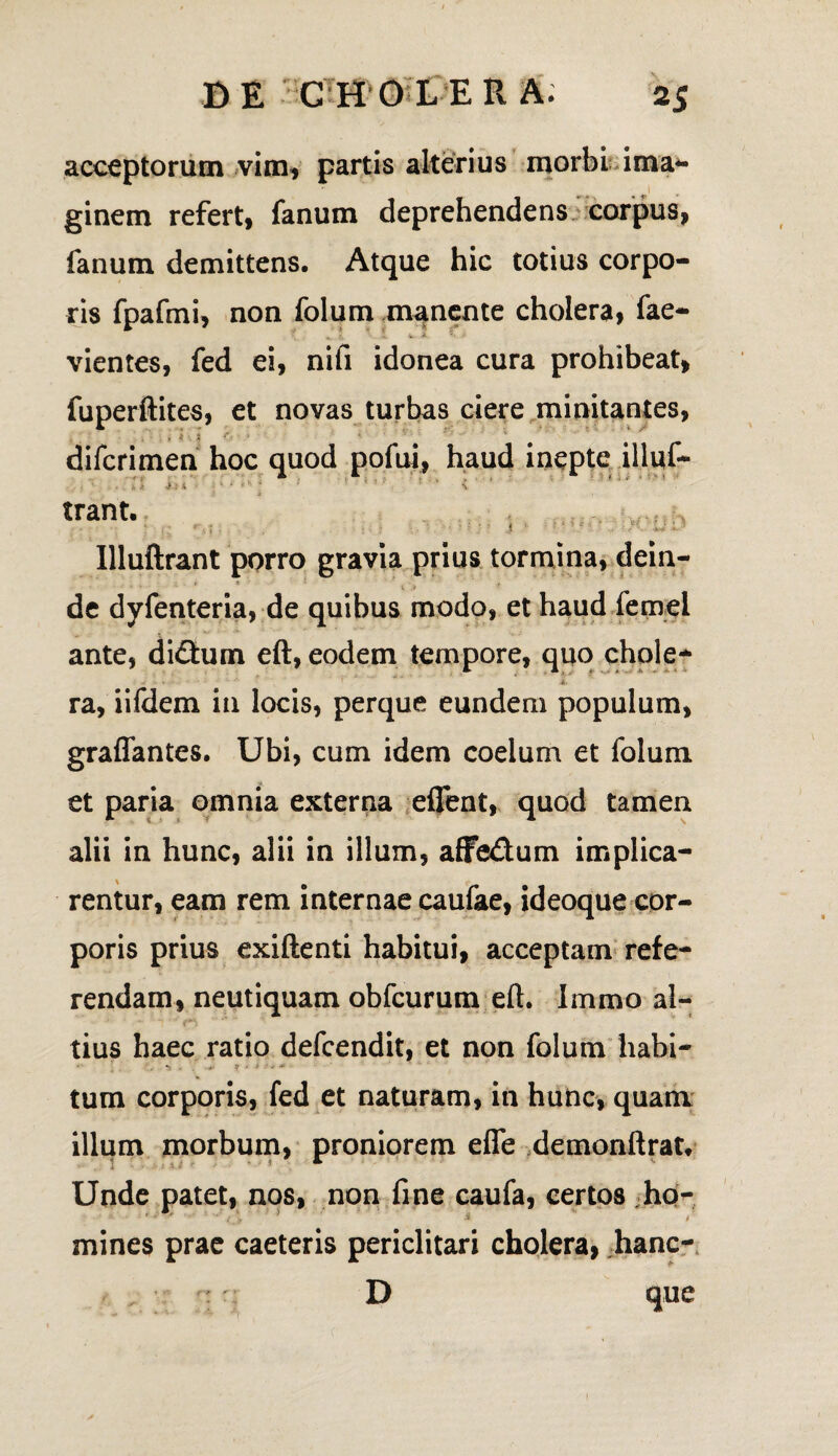 acceptorum vim* partis alterius morbi ima*» 1 ginem refert* fanum deprehendens corpus* fanum demittens. Atque hic totius corpo¬ ris fpafmi, non folum manente cholera* fae- ^ A. ■ V A '*> > vientes, fed ei, nifi idonea cura prohibeat, fuperftites, et novas turbas ciere minitantes, . ,, i t • ' ' difcrimen hoc quod pofui, haud inepte illuf- trant. ? N if ' ' t • * V Uluftrant porro gravia prius tormina, dein- . ^ * « ■ * - de dyfenteria, de quibus modo, et haud femei ante, didfum eft, eodem tempore, quo chole- i. ra, iifdem in locis, perque eundem populum, graflantes. Ubi, cum idem coelum et folum et paria omnia externa eflent, quod tamen alii in hunc, alii in illum, affe&um implica¬ rentur, eam rem internae caufae, ideoque cor¬ poris prius exiftenti habitui, acceptam refe¬ rendam, neutiquam obfcurum eft. Immo al¬ tius haec ratio defcendit, et non folum habi- ♦- ] . ' - »5 * >■ *• >-**’ tum corporis, fed et naturam, in hunc, quam illum morbum, proniorem efle demonftrat. Unde patet, nos, non fine caufa, certos ho- mines prae caeteris periclitari cholera, hanc- : r D que