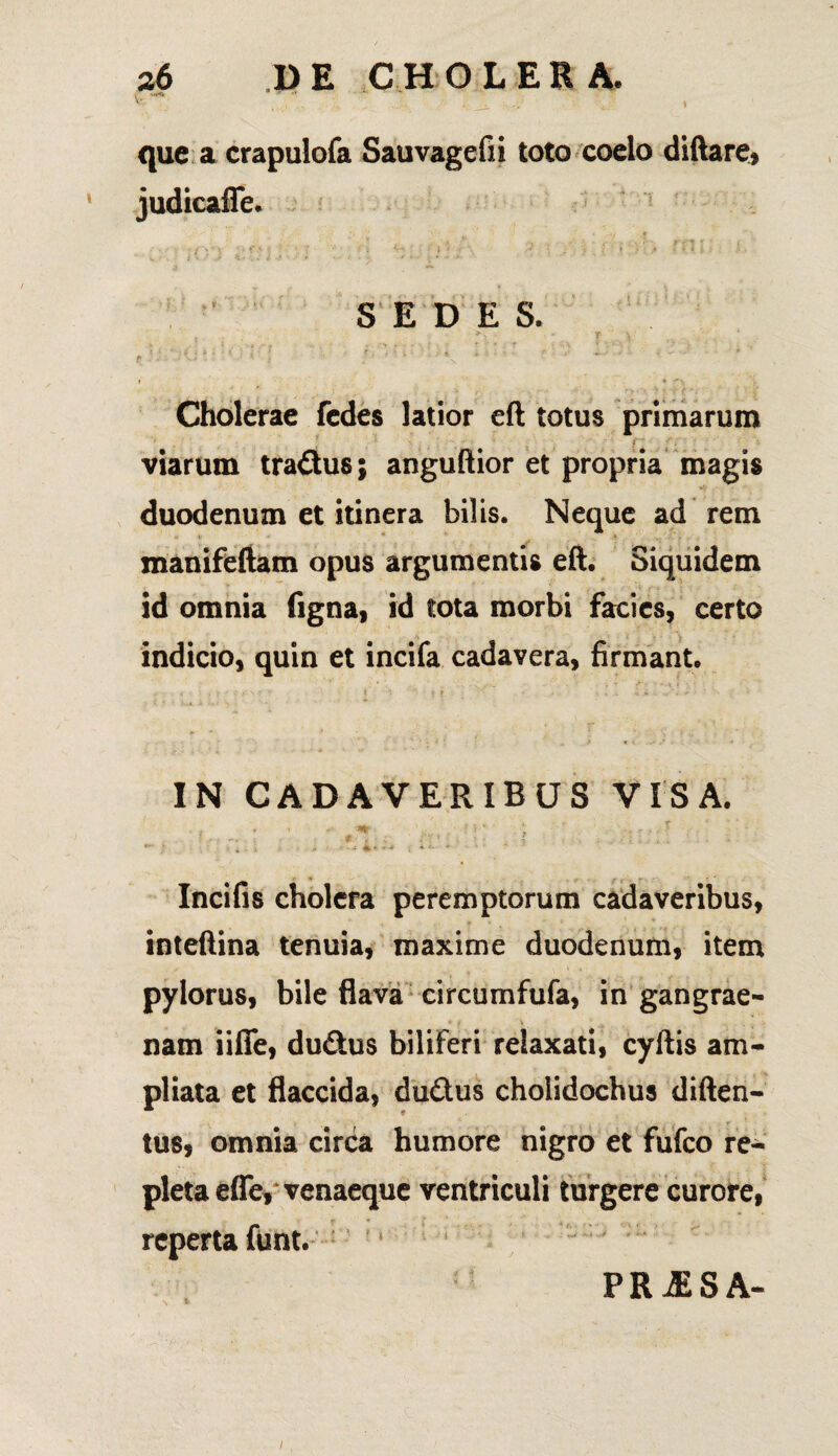 1 -'*<i que a crapulofa Sauvagefii toto coelo diftare, judicaffe. .* .» rt . z.f i ry ) f M > \ V •••■':; r ,».{.! .> .« - M } ■ - j *-*■* • - - ' ■ i - •=*- SEDES. T'.. r/... > ! • ’ i - * ■ » ' ' - ' / t k , » •- ^ * £ ■ ‘ X 1 a -• \ Cholerae fedes latior efl totus primarum viarum tradus; anguftior et propria magis duodenum et itinera bilis. Neque ad rem - V * _ » manifeftam opus argumentis eft. Siquidem id omnia figna, id tota morbi facies, certo indicio, quin et incifa cadavera, firmant. IN CADAVERIBUS VISA. hi ' / 'I- J >■ i Incifis cholera peremptorum cadaveribus, . * ' r -* inteftina tenuia, maxime duodenum, item pylorus, bile flava circumfufa, in gangrae- * i \ ■; . i nam iiffe, dudus biliferi relaxati, cyftis am¬ pliata et flaccida, dudus cholidochus diften- tus, omnia circa humore nigro et fufeo re¬ pleta effe, venaeque ventriculi turgere curore, reperta funt. 11 t ' * T *' - - -.» * % PR^SA-