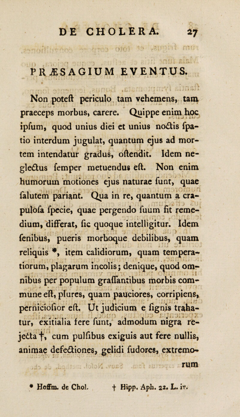 PRiESAGIUM EVENTUS. O , .. « ..,»<• 4 . > i i ■» i * *- Non poteft periculo tam vehemens, tam praeceps morbus, carere. Quippe enim hoc ipfum, quod unius diei et unius nodis fpa- tio interdum jugulat, quantum ejus ad mor¬ tem intendatur gradus, oftendit. Idem ne- gle&us femper metuendus eft. Non enim humorum motiones ejus naturae funt, quae falutem pariant. Qua in re, quantum a cra- pulofa fpecie, quae pergendo fuum fit reme¬ dium, differat, fic quoque intelligitur. Idem fenibus, pueris morhoque debilibus, quam reliquis *, item calidiorum, quam tempera-* tiorum, plagarum incolis; denique, quod om- ‘ ■ / \ ‘ * / ’ •' ‘ « * • * i nibus per populum grafTantibus morbis com- . • mune eft, plures, quam pauciores, corripiens, perniciofior eft. Ut judicium e fignis traha¬ tur, exitialia fere funt, admodum nigra re- jedta f, cum pulfibus exiguis aut fere nullis, animae defe&iones, gelidi fudores, extremo^ rum # Hoffna. de ChoL f Hipp. Aph. 22. L. iv.