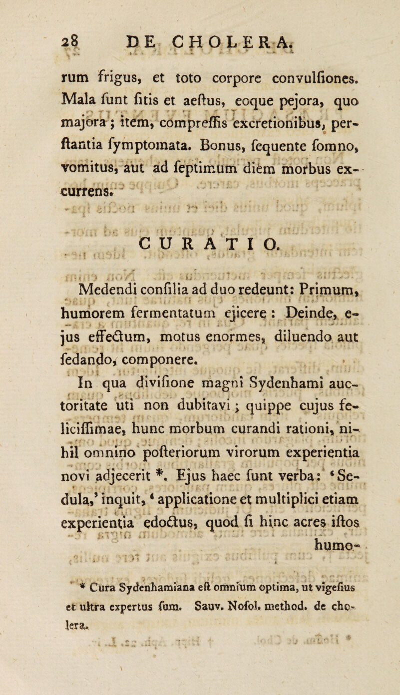 : >: - • * i * : ; ' * * ■ *■ rum frigus, et toto corpore convulfiones. Mala funt fitis et aeftus, eoque pejora, quo • ' t •' * •  'y ' majora; item, compreffis excretionibus, per* ftantia fymptomata. Bonus, fequente fomno, vomitus, aut ad feptimum diem morbus ex¬ currens. *. • -1 ' * \ ■ «><;■■ i** . ... -. CURA T I O. • ‘1 . ) '• ’ , • 't ’ ' -i « > -•* r * „ < f ; ■ r t : : > * / s d ‘ ^ •: Medendi confilia ad duo redeunt: Primum, humorem fermentatum ejicere : Deinde, e- -- - . £ • . ‘ • A ' ‘ v ' ■* ius eife&um, motus enormes, diluendo aut fedando* componere. In qua divifione magni Sydenhami auc- toritate uti non dubitavi; quippe cujus fe~ ‘V i' > « C: *- ' / T i :' J • v . - < ■ < T . , . - i - liciffimae, hunc morbum curandi rationi, ni-* m f i ’ ,• • >;«*]■ } ’ • • ! . :■ hil omnino pofteriorum virorum experientia **t * rx * ~ f i O 'V • t ’ ( . ;< : * 5 * . • * * > !• * - i ' i ‘ ' •- novi adjecerit *. Ejus haec funt verba: ‘Se- dula,* inquit,4 applicatione et multiplici etiam fi hinc acres iftos humo- ' & * Cura Sydenhamiana eft omnium optima* ut vigefius et ultra expertus fura. Sauv. Nofol. method. de cho¬ lera. experientia edoftus, quod » y ry >, ; i 3 * i . i. <