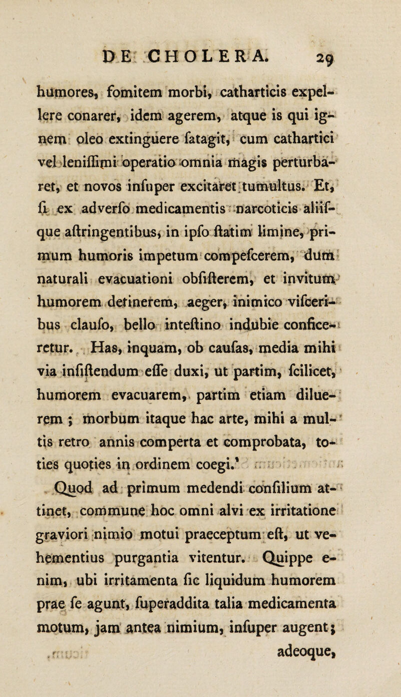 humores, fomitem morbi, catharticis expel¬ lere conarer, idem agerem, atque is qui ig¬ nem oleo extinguere fatagit, cum cathartici vel leniffimi operatio omnia magis perturba¬ ret, et novos infuper excitaret tumultus. Et, fi ex adverfo medicamentis narcoticis aliif- que aftringentibus, in ipfo ftatim limine, pri¬ mum humoris impetum compefcerem, dum naturali evacuationi obfifterem, et invitum humorem detinerem, aeger, inimico vifceri- bus claufo, bello inteftino indubie confice¬ retur. Has, inquam, ob caufas, media mihi via infiftendum effe duxi, ut partim, fcilicet, humorem evacuarem, partim etiam dilue¬ rem ; morbum itaque hac arte, mihi a mul¬ tis retro annis comperta et comprobata, to¬ ties quoties in ordinem coegi.1 Quod ad primum medendi confilium at¬ tinet, commune hoc omni alvi ex irritatione graviori nimio motui praeceptum eft, ut ve¬ hementius purgantia vitentur. Quippe e- nim, ubi irritamenta fic liquidum humorem prae fe agunt, fuperaddita talia medicamenta motum, jam antea nimium, infuper augent; adeoque,