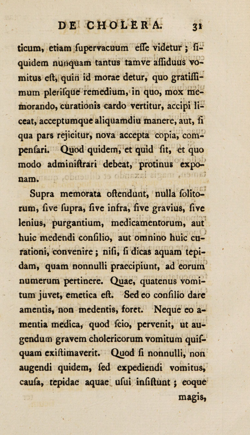 3» ticum, etiam fupervacuum efle videtur ; fi- quidem nunquam tantus tamve affiduus vo¬ mitus eft, quin id morae detur, quo gratiffi- mum plerifque remedium, in quo, mox me¬ morando, curationis cardo vertitur, accipi li¬ ceat, acceptumque aliquamdiu manere, aut, fi qua pars rejicitur, nova accepta copia, com- penfari. Quod quidem, et quid fit, et quo , . • r ' • _ . > * . V modo adminiftrari debeat, protinus expo¬ nam. Supra memorata oftendunt, nulla {blito¬ rum, fi ve fupra, fi ve infra, fi ve gravius, fi ve - i , - - '*• y\ •-»> lenius, purgantium, medicamentorum, aut huic medendi confilio, aut omnino huic cu¬ rationi, convenire; nili, fi dicas aquam tepi¬ dam, quam nonnulli praecipiunt, ad eorum numerum pertinere. Quae, quatenus vomi¬ tum juvet, emetica eft. Sed eo confilio dare amentis, non medentis, foret. Neque eo a- mentia medica, quod fcio, pervenit, ut au¬ gendum gravem cholcricorum vomitum quif- quam exiftimaverit. Quod fi nonnulli, non augendi quidem, fed expediendi vomitus, caufa, tepidae aquae ufui infiftunt; eoque magis,