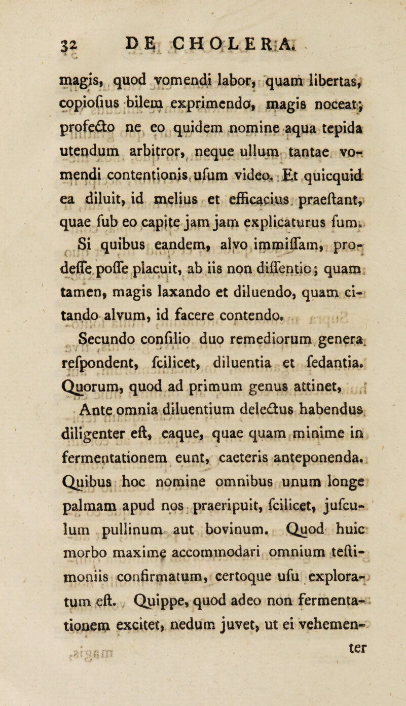 magis, quod vomendi labor, quam libertas, copiofius bilem exprimendo, magis noceat; profe£to ne eo quidem nomine aqua tepida i *■ utendum arbitror, neque ullum tantae vo¬ mendi contentionis ufum video. Et quicquid ea diluit, id melius et efficacius praeftant, quae fub eo capjte jam jam explicaturus fum* Si quibus eandem, alvo immiflam, pro- defle pofle placuit, ab iis non diffentio; quam tamen, magis laxando et diluendo, quam ci¬ tando alvum, id facere contendo. Secundo confilio duo remediorum genera, refpondent, fcilicet, diluentia et fedantia. Quorum, quod ad primum genus attinet, Ante omnia diluentium dele&us habendus diligenter eft, caque, quae quam minime in fermentationem eunt, caeteris anteponenda. Quibus hoc nomine omnibus unum longe palmam apud nos praeripuit, fcilicet, jufcu- lum pullinum aut bovinum. Quod huic morbo maxime accommodari omnium tefti- moniis confirmatum, certoque ufu explora-^ tum eft. Quippe, quod adeo non fermenta¬ tionem excitet, nedum juvet, ut ei vehemen- * ■>