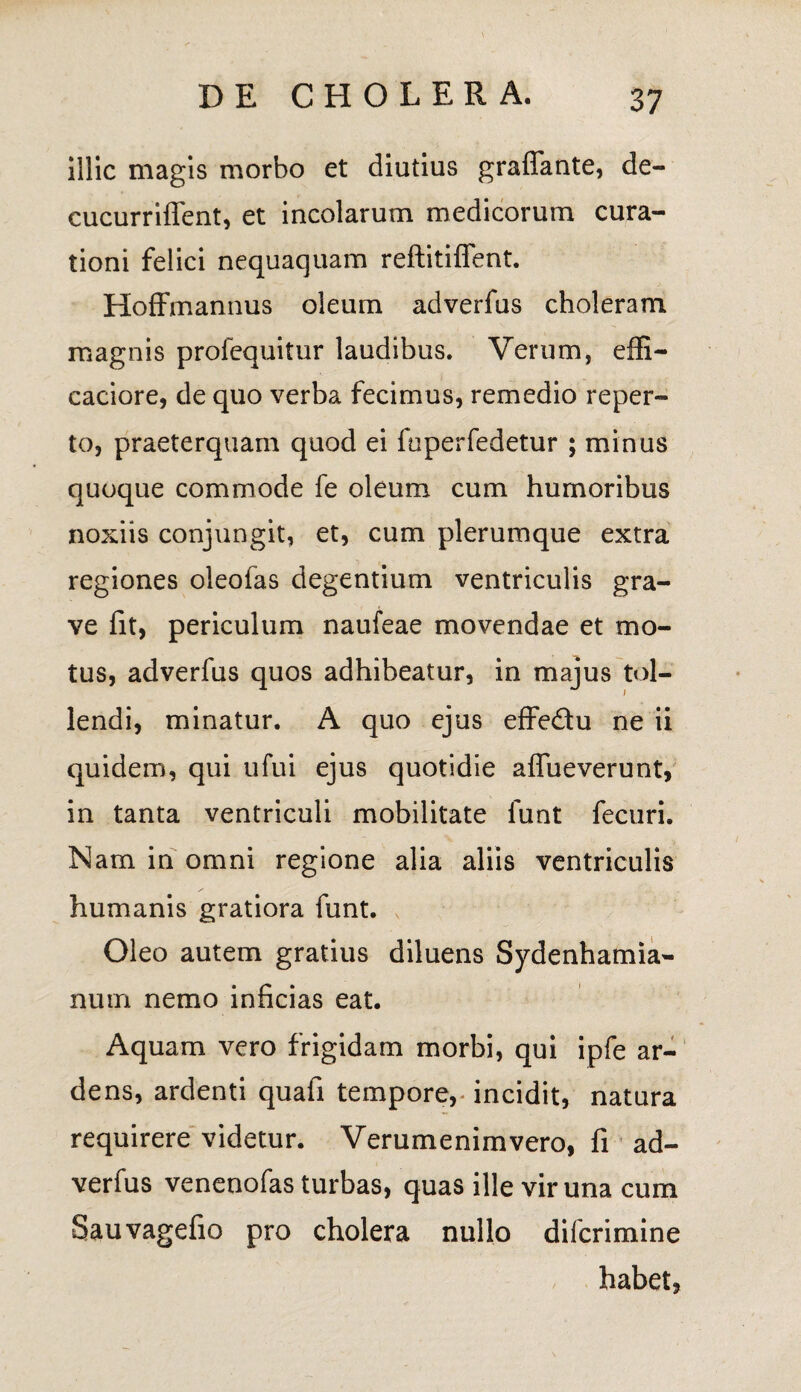 illic magis morbo et diutius graflfante, de- cucurriffent, et incolarum medicorum cura¬ tioni felici nequaquam reftitiffent. HofFmannus oleum adverfus choleram magnis prolequitur laudibus. Verum, effi- caciore, de quo verba fecimus, remedio reper¬ to, praeterquam quod ei fuperfedetur ; minus quoque commode fe oleum cum humoribus noxiis conjungit, et, cum plerumque extra regiones oleofas degentium ventriculis gra¬ ve fit, periculum naufeae movendae et mo¬ tus, adverfus quos adhibeatur, in majus tol¬ lendi, minatur. A quo ejus eflre&u ne ii quidem, qui ufui ejus quotidie affueverunt, in tanta ventriculi mobilitate funt fecuri. Nam in omni regione alia aliis ventriculis humanis gratiora funt. Oleo autem gratius diluens Sydenhamia- num nemo inficias eat. Aquam vero frigidam morbi, qui ipfe ar¬ dens, ardenti quafi tempore, incidit, natura requirere videtur. Verumenimvero, fi ad¬ verfus venenofas turbas, quas ille vir una cum Sauvagefio pro cholera nullo difcrimine habet,