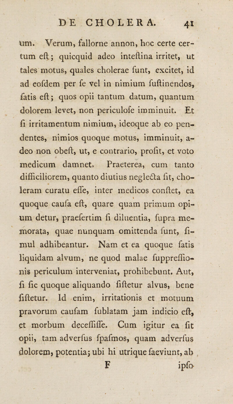 imi. Verum, fallorne annon, hoc certe cer¬ tum eft.; quicquid adeo inteftina irritet, ut tales motus, quales cholerae funt, excitet, id ad eofdem per fe vel in nimium fuftinendos, fatis eft; quos opii tantum datum, quantum dolorem levet, non periculofe imminuit. Et fi irritamentum nimium, ideoque ab eo pen¬ dentes, nimios quoque motus, imminuit, a- deo non obeft, ut, e contrario, profit, et voto medicum damnet. Praeterea, cum tanto difficiliorem, quanto diutius negledla fit, cho- - m + N Ieram curatu effe, inter medicos conflet, ea 1 quoque caufa eft, quare quam primum opi¬ um detur, praefertim fi diluentia, fupra me¬ morata, quae nunquam omittenda funt, fi- mul adhibeantur. Nam et ea quoque fatis liquidam alvum, ne quod malae fuppreffio- nis periculum interveniat, prohibebunt. Aut, fi fic quoque aliquando fiftetur alvus, bene fiftetur. Id enim, irritationis et motuum pravorum caufam fublatam jam indicio eft, et morbum deceffifle. Cum igitur ea fit opii, tam adverfus fpafmos, quam adverfus doloremj potentia; ubi hi utrique faeviunt, ab