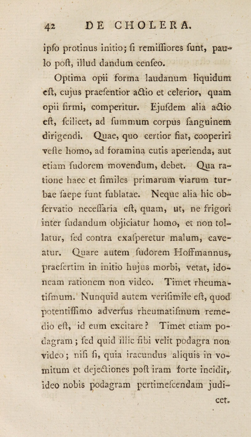 I ipfo protinus initio; fi rcmiffiores fimt, pau«* Io poft, illud dandum cenfeo. Optima opii forma laudanum liquidum eft, cujus praefentior aflio et celerior, quam opii firmi, comperitur. Ejufdem alia adio eft, fcilicet, ad fummum corpus fanguinem dirigendi. Quae, quo certior fiat, cooperiri vefte homo, ad foramina cutis aperienda, aut etiam fndorem movendum, debet. Qua ra¬ tione haec et fimiles primarum viarum tur¬ bae laepe funt fublatae. Neque alia hic ob- fervatio necefiaria eft, quam, ut, ne frigori inter fodandum objiciatur homo, et non tol¬ latur, fed contra exafperetur malum, cave¬ atur. Quare autem fudorem Hoffmannus* praefertim in initio hujus morbi, vetat, ido¬ neam rationem non video. Timet rheuma- tifmum. Nunquid autem veriti mile eft, quod potentiffimo adverfus rheumatifmum reme¬ dio eft, id eum excitare? Timet etiam po¬ dagram ; fcd quid illic fibi velit podagra non video; nifi fi, quia iracundus aliquis in vo¬ mitum et deje&iones poft iram forte inciditr ideo nobis podagram pertimefeendam judi¬ cet