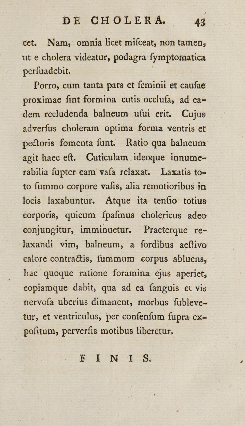 t eet. Nam, omnia licet mifceat, non tamen, ut e cholera videatur, podagra fymptornatica perfuadebit. Porro, cum tanta pars et feminii et caufae proximae fint formina cutis occlufa, ad ea¬ dem recludenda balneum ufui erit. Cujus adverfus choleram optima forma ventris et pedoris fomenta funt. Ratio qua balneum agit haec eft. Cuticulam ideoque innume¬ rabilia fupter eam vafa relaxat. Laxatis to¬ to fummo corpore vafis, alia remotioribus in locis laxabuntur. Atque ita tenfio totius corporis, quicum fpafmus cholericus adeo conjungitur, imminuetur. Praeterque re¬ laxandi vim, balneum, a fordibus aeflivo calore contradis, fummum corpus abluens, / hac quoque ratione foramina ejus aperiet, copiamque dabit, qua ad ea fanguis et vis nervofa uberius dimanent, morbus fubleve- tur, et ventriculus, per confenfum fupra ex¬ politum, perverfis motibus liberetur. FINIS,