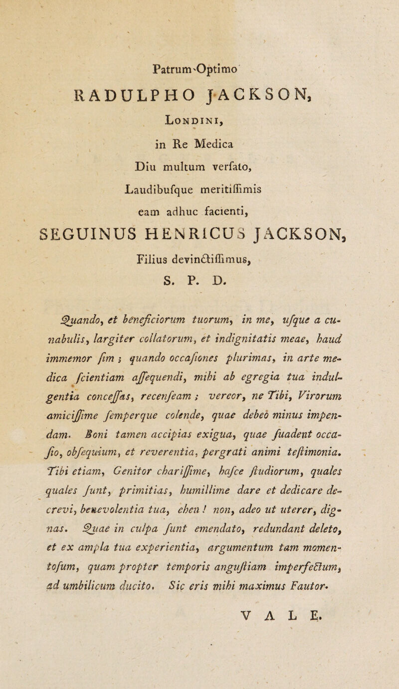 Patrum'Optimo RADULPHO JACKSON, * V / Londini, « in Re Medica i Diu multum verfalo, Laudibufque meritiffimis eam adhuc facienti, SEGUINUS HENRICUS JACKSON, Filius devin£tiffimus, S. P. D. Quando, et beneficiorum tuorum, in me, ufque a cu¬ nabulis, largiter collatorum, et indignitatis meae, immemor fim ; quando occafiones plurimas, in arte me¬ dica [dentiam afifequendi, ttzz^z egregia tua indul¬ gentia concefifas, recenfeam ; vereor, 72^ 7z£z, Virorum amicifiime femperque colende, minus impen¬ dam. J?ot2z tamen accipias exigua, fuadent occa- fio, obfequium, et reverentia. pergrati animi te [limonia. Tibi etiam, Genitor chariffime, As/o? J\ludiorum, quales quales Junt, primitias, humillime dare et dedicare de¬ crevi, benevolentia tua, / 720/2, 22^0 uterer, dzg- tzzzj. ^z/22^ 272 culpa Junt emendato, redundant deleto, et ex ampla tua experientia, argumentum tam momen- tofum, quam propter temporis anguftiam imperfedum, ad umbilicum ducito. Sic eris mihi maximus Fautor• VALE.