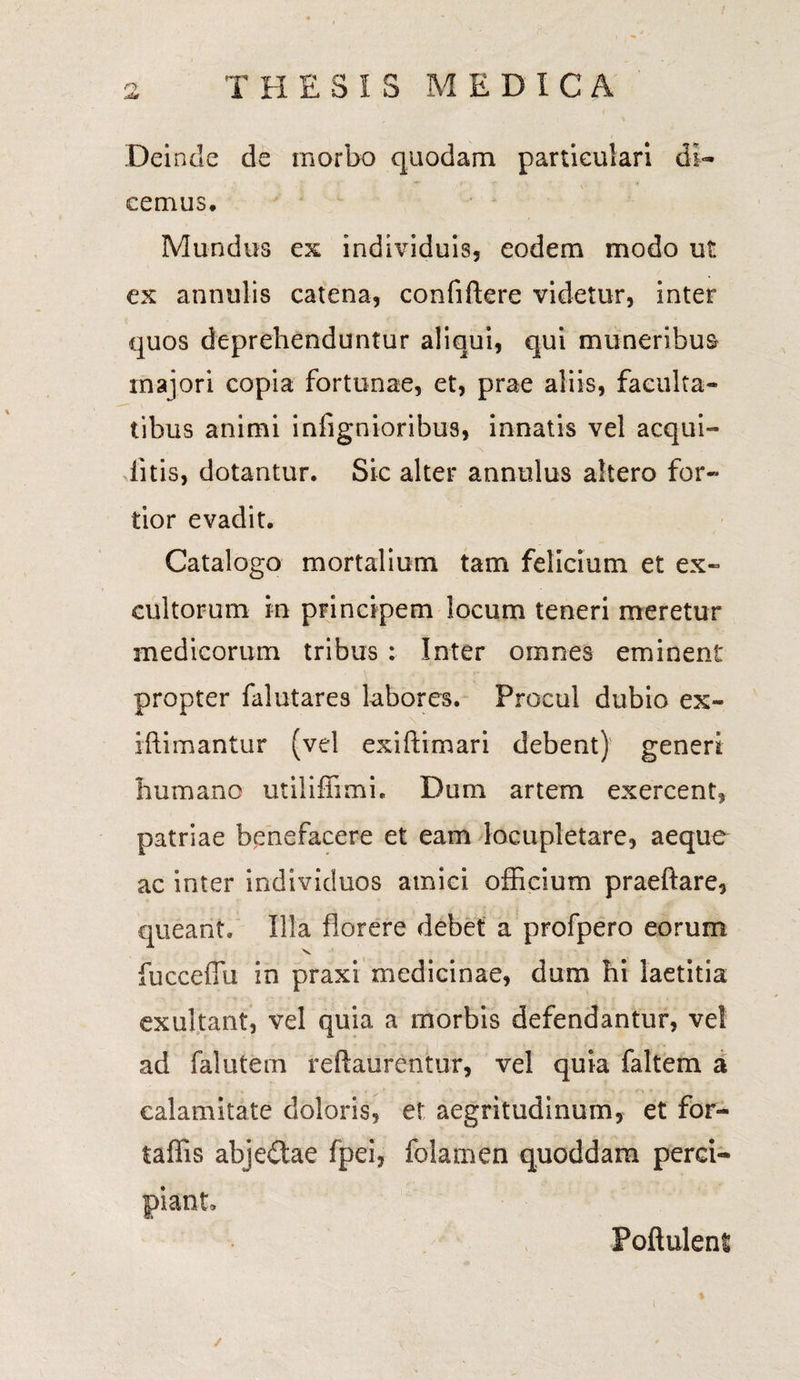 rr jis THESIS MEDICA Dei ncle de morbo quodam particulari di¬ cemus. Mundus ex individuis, eodem modo ut ex annulis catena, confidere videtur, inter quos deprehenduntur aliqui, qui muneribus majori copia fortunae, et, prae aliis, faculta¬ tibus animi infignioribus, innatis vel aequi- litis, dotantur. Sic alter annulus altero for¬ tior evadit. Catalogo mortalium tam felicium et ex¬ cultorum in principem locum teneri meretur medicorum tribus : Inter omnes eminent propter falutares labores. Procul dubio ex- illimantur (vel exiftimari debent) generi humano utiliffimi. Dum artem exercent, patriae benefacere et eam locupletare, aeque ac inter individuos amici officium praeftare, queant. Illa florere debet a profpero eorum V fucceffu in praxi medicinae, dum hi laetitia exultant, vel quia a morbis defendantur, ve! ad falutem reftaurentur, vel quia faltem a calamitate doloris, et aegritudinum, et for- taffis abje&ae fpei, folamen quoddam perci¬ piant» Poftuleni ✓ %■