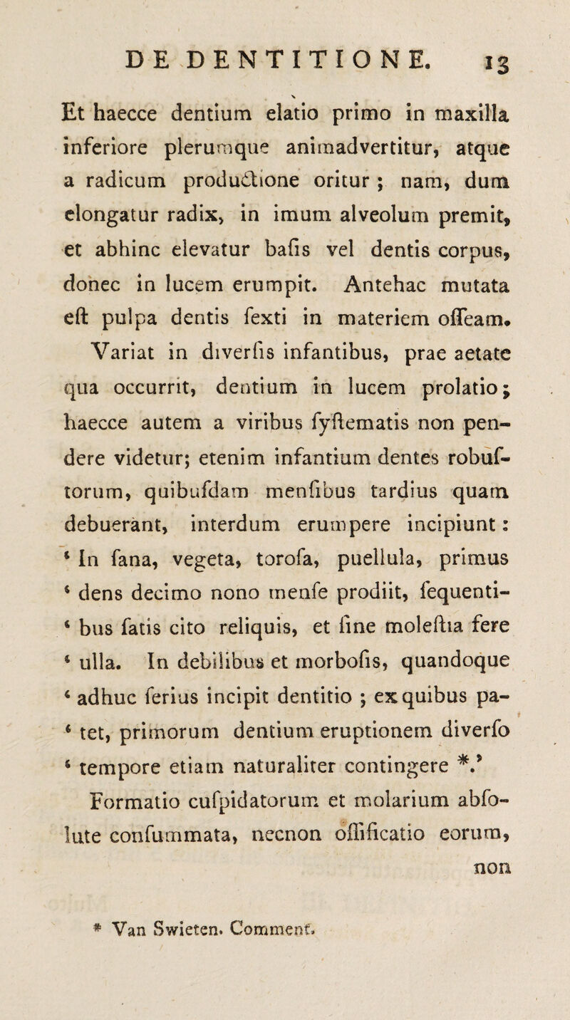 Et haecce dentium elatio primo in maxilla inferiore plerumque animadvertitur, atque a radicum productione oritur; nam, dum elongatur radix, in imum alveolum premit, et abhinc elevatur bafis vel dentis corpus, donec in lucem erumpit. Antehac mutata eft pulpa dentis fexti in materiem offeam. Variat in diverfis infantibus, prae aetate qua occurrit, dentium in lucem prolatio; haecce autem a viribus fyftematis non pen¬ dere videtur; etenim infantium dentes robuf- torum, quibufdam menfibus tardius quam debuerant, interdum erumpere incipiunt: * I11 fana, vegeta, torofa, puellula, primus * dens decimo nono menfe prodiit, fequenti- 4 bus fatis cito reliquis, et line moleftia fere 4 ulla. In debilibus et morbofis, quandoque 4 adhuc ferius incipit dentitio ; ex quibus pa- 4 tet, primorum dentium eruptionem diverfo 4 tempore etiam naturaliter contingere Formatio cufpidatorum et molarium abfo- lute confummata, necnon offificatio eorum, non # Van Swielen. Commeet