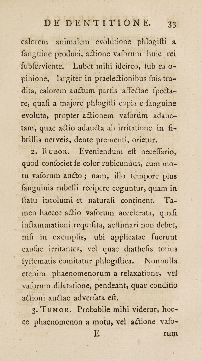 Calorem animalem evolutione phlogifti a fanguine produci, a&ione vaforum huic rei fubferviente. Lubet mihi idcirco, fub ea o- pinione, largiter in praelectionibus fuis tra¬ dita, calorem auCtum partis affe&ae fpeCta- re, quafi a majore phlogifti copia e fanguine evoluta, propter aCtiooem vaforum adauc¬ tam, quae a£tio adau&a ab irritatione in fi¬ brillis nerveis, dente prementi, orietur. 2. Rubor. Eveniendum eft neceffario, quod confociet fe color rubicundus, cum mo¬ tu vaforum audto ; nam, illo tempore plus fanguinis rubelli recipere coguntur, quam in flatu incolumi et naturali continent. Ta~ , i men haecce aCtio vaforum accelerata, quafi inflammationi requifita, aeftimari non debet, nifi in exemplis, ubi applicatae Fuerunt caufae irritantes, vel quae diathefis totius fyftematis comitatur phlogiftica. Nonnulla etenim phaenomenorum a relaxatione, vel vaforum dilatatione, pendeant, quae conditio aClioni au&ae adverfata eft. 3. Tumor. Probabile mihi videtur, hoc- ce phaenomenon a motu, vel aCtione vafo- E runi ♦