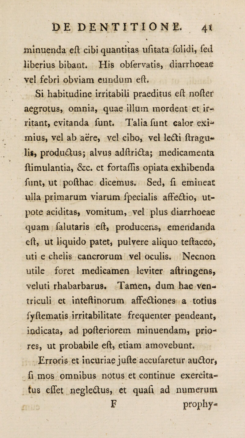 * minuenda eft cibi quantitas ufitata folidi, fed liberius bibant. His obfervatis, diarrhoeae vel febri obviam eundum efh Si habitudine irritabili praeditus efl: nofter aegrotus, omnia, quae illum mordent et ir¬ ritant, evitanda funt. Talia funt calor exi- mius, vel ab aere, vel cibo, vel le£H ftragu« lis, produ&us; alvus adftri&a; medicamenta ftimulantia, &c. et fortaffis opiata exhibenda funt, ut pofthac dicemus. Sed, fi emineat ulla primarum viarum fpecialis affedtio, ut- pote additas, vomitum, vel plus diarrhoeae quam falutaris eft, producens, emendanda eft, ut liquido patet, pulvere aliquo teftaceo, uti e chelis cancrorum vel oculis. Necnon utile foret medicamen leviter aftringens, veluti rhabarbarus. Tamen, dum hae ven-* triculi et inteftinorum affefliones a totius fyftematis irritabilitate frequenter pendeant, indicata, ad pofteriorem minuendam, prio¬ res, ut probabile eft, etiam amovebunt. Erroris et incuriae jufte accufaretur audior^ fi mos omnibus notus et continue exercita¬ tus effet negle&us, et quaft ad numerum F prophy^ N !