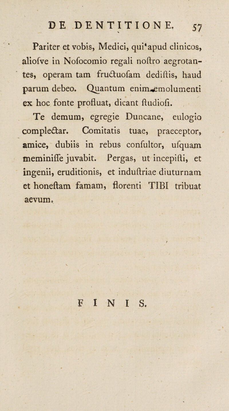 Pariter et vobis, Medici, quPapud clinicos, aliofve in Nofocomio regali noftro aegrotan¬ tes, operam tam fruduofam dediftis, haud parum debeo. Quantum eninuemolumenti ex hoc fonte profluat, dicant ftudiofi. Te demum, egregie Duncane, eulogio compledar. Comitatis tuae, praeceptor, amice, dubiis in rebus confultor, ufquam meminifle juvabit. Pergas, ut incepifti, et ingenii, eruditionis, et induftriae diuturnam et honeftam famam, florenti TIBI tribuat aevum. FINIS.