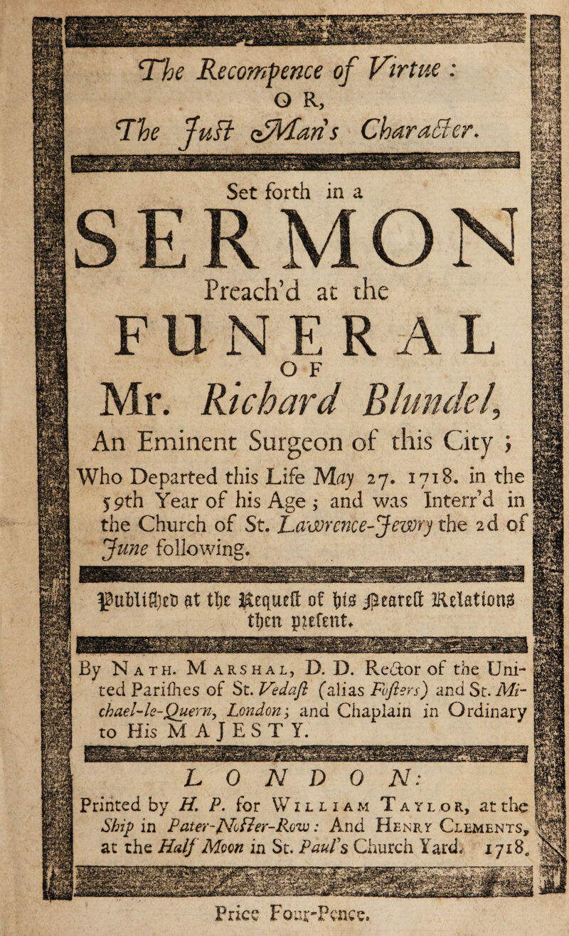 Price t our-Pcnce. LONDON: Printed by H. P. for William Taylor, at the Ship in Pater-Nfler-Rov:: And Henry Clements, at the Half Moon in St. Paufs Church Yard. 1718,, uB oBlParis Character. Set forth in a ERMON Preach’d at the FUNERAL O F Mr. Richard Blundell An Eminent Surgeon of this City ; Who Departed this Life May 27. 1718. in the 59th Year of his Age ; and was Interred in the Church of St. Lawrence-Jewry the 2d of June following. at tl)e Kequett of W J^eareft Eelation^ tljcn p^fent. By Nath. Marshal, D. D. Pve&or of the Uni¬ ted Parishes of S t.Vedajl (alias Foflers) and St. Mi¬ chael'-le-Quern, London; and Chaplain in Ordinary to HisMAjEST Y.