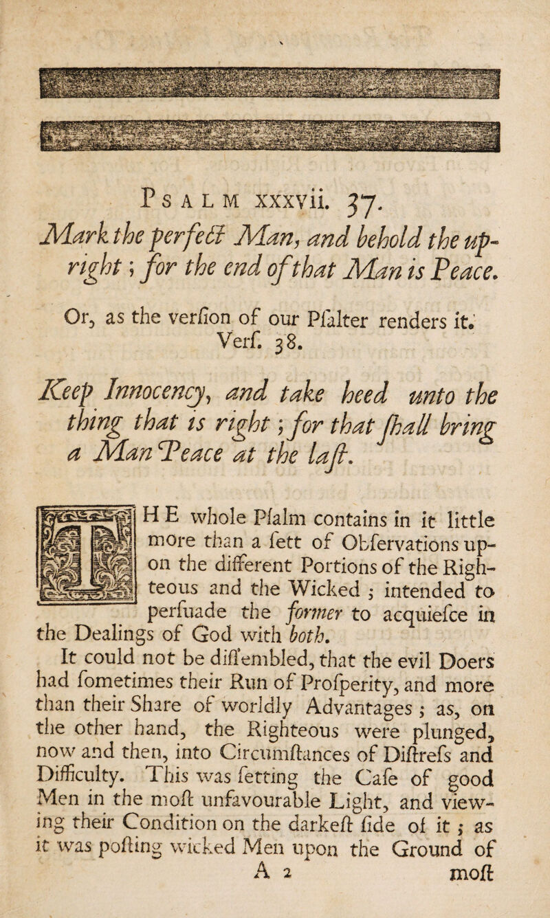 Psalm xxxvii. 37. Mark the perfect Man, and behold the up¬ right ; for the end of that Man is Peace. Or, as the verfion of our Pfalter renders it. Verf. 38. Keep Innocencj, and take heed unto the thing that is right ;for that f hall bring a Man Peace at the lafl. H E whole Pialm contains in it little more than a left of Obfervations up¬ on the different Portions of the Righ¬ teous and the Wicked ; intended to perfuade the former to acquiefce in the Dealings of God with both. It could not be difiembled, that the evil Doers had fometimes their Run of Profperity, and more than their Share of worldly Advantages ; as, on the other hand, the Righteous were plunged, now and then, into Circumflances of Diftrefs and Difficulty. This was fetting the Cafe of good Men in the moft unfavourable Light, and view¬ ing their Condition on the darkeft fide of it ; as it was porting wicked Men upon the Ground of