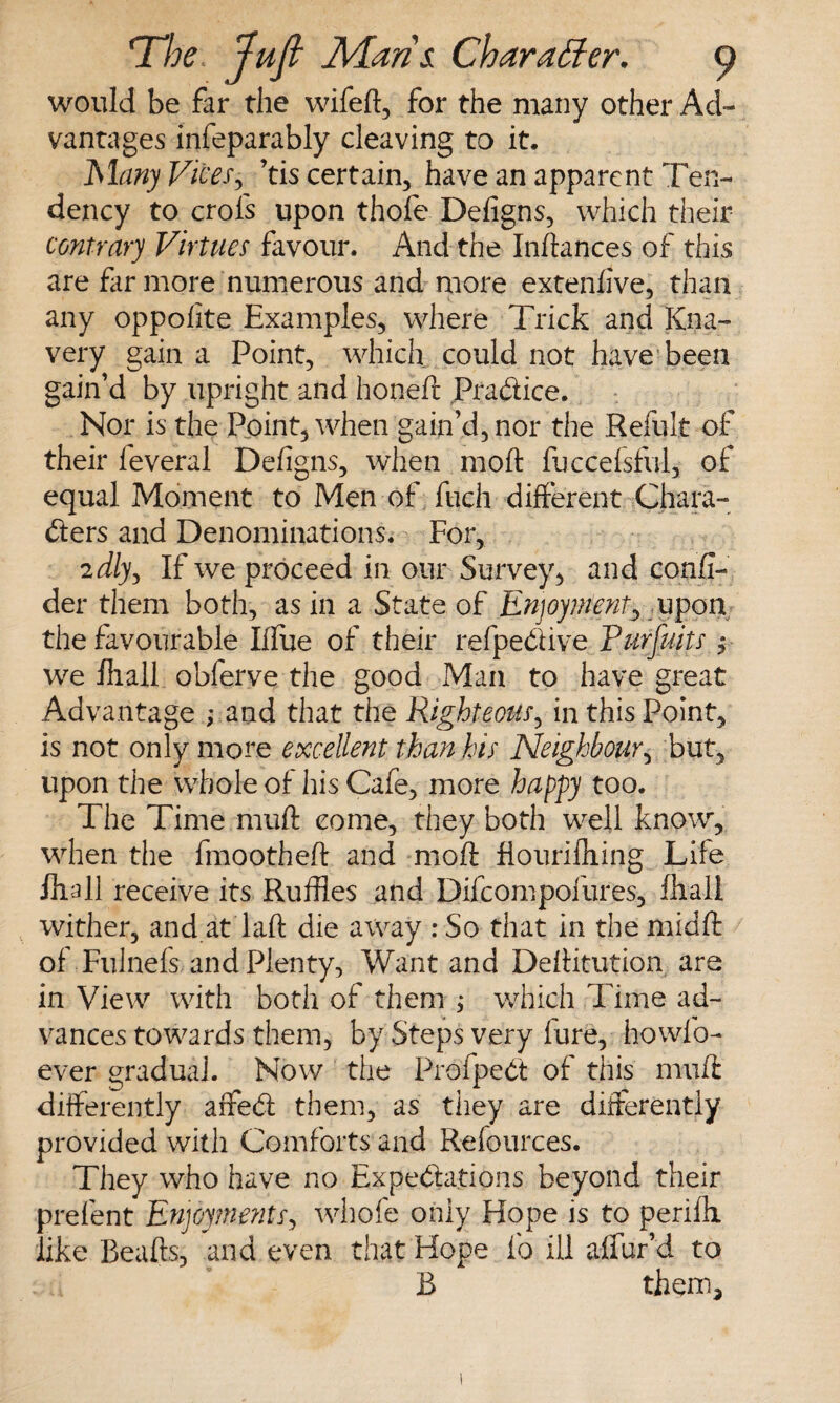 would be far the wifeft, for the many other Ad¬ vantages infeparably cleaving to it. Many Vices, ’tis certain, have an apparent Ten¬ dency to crols upon thofe Defigns, which their contrary Virtues favour. And the Inftances of this are far more numerous and more extenfive, than any oppofite Examples, where Trick and Kna¬ very gain a Point, which could not have been gain’d by upright and honeft Pra&ice. Nor is the Point, when gain’d, nor the Refult of their leveral Defigns, when moft fuccefsful, of equal Moment to Men of fuch different Chara¬ cters and Denominations. For, 'idly. If we proceed in our Survey, and confi- der them both, as in a State of Enjoyment, upon the favourable Iffue of their refpe&ive Purfuits ;■ we fliall obferve the good Man to have great Advantage ,\and that the Righteous, in this Point, is not only more excellent than his Neighbour, but, upon the whole of his Cafe, more happy too. The Time muft come, they both well know*, when the fmootheft and moft flourifhing Life fliall receive its Ruffles and Difcompofures, fliall wither, and at laft die away : So that in the midft of Fulnefs and Plenty, Want and Deftitution are in View with both of them ; which Time ad¬ vances towards them, by Steps very lure, howfo- ever gradual. Now the ProfpeCt of this muft differently affeCt them, as they are differently provided with Comforts and Relources. They who have no Expectations beyond their prelent Enjoyments, whofe only Hope is to perilli like Beafts, and even that Hope fo ill affur’d to B them.