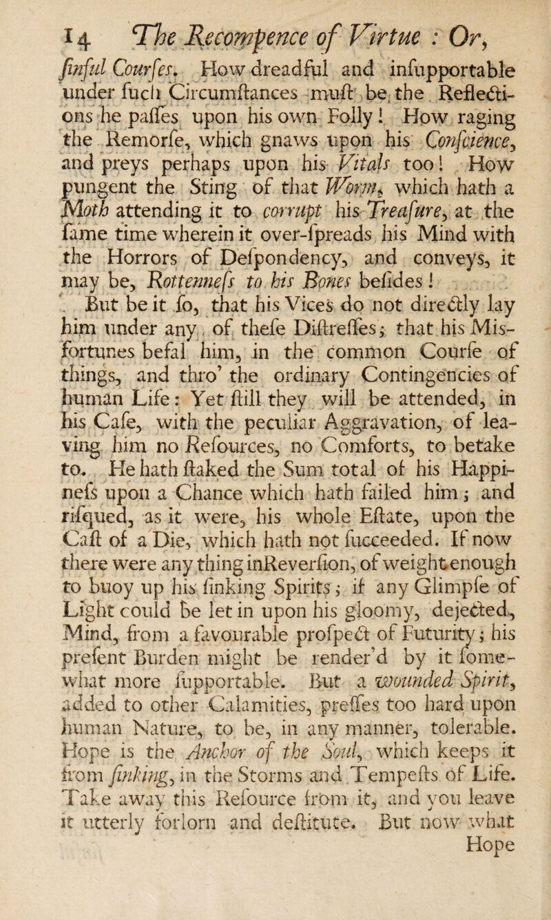 finful Courfes. How dreadful and infopportable underfuch Circumftances muft be, the Reflexi¬ ons he paffes upon his own Folly! How raging the Remorfe, which gnaws upon his Confciencey and preys perhaps upon his Vitals too 1 How pungent the Sting of that Worm$ which hath a Moth attending it to corrupt his Treafure, at the fame time wherein it over-fpreads his Mind with the Horrors of Defpondency, and conveys, it may be, Rottennefs to his Bones befides I But be it fo, that his Vices do not direXly lay him under any of thefe Diftrefles; that his Mis¬ fortunes befal him, in the common Courfe of things, and thro’ the ordinary Contingencies of human Life: Yet fill they will be attended, in his Cafe, with the peculiar Aggravation, of lea¬ ving him no Refources, no Comforts, to betake to. He hath flaked the Sum total of his Happi- nefs upon a Chance which hath failed him; and rifqued, as it were, his whole Eftate, upon the Caft of a Die, which hath not fucceeded. If now there were any thing inReverfion, of weightenough to buoy up his linking Spirits ; if any Glimpfe of Light could be let in upon his gloomy, dejeXed^ Mind, from a favourable profpeX of Futurity ; his prefent Burden might be render'd by it fome- wliat more fupportable. But a wounded Spirit, added to other Calamities, preffes too hard upon human Nature, to be, in any manner, tolerable. Hope is the Anchor of the Souf which keeps it from finking^ in the Storms and Tempefts of Life. Take away this Refource from it, and you leave it utterly forlorn and deflitute. But now what . ' Hope