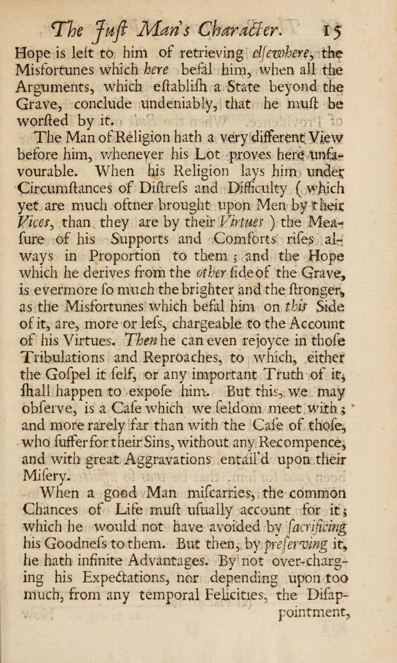 Hope is left to him of retrieving elSewhere, the Misfortunes which here befal him, when all the Arguments, which eftahlifh a State beyond the Grave, conclude undeniably, that he muff be worfted by it.? ' y; ; 1 • The Man of Religion hath a very different View before him, whenever his Lot proves here unfa¬ vourable. When his Religion lays him? under Circumftances of Diflrefs and Difficulty ( which yet are much oftner brought upon Men by theit Vices, than they are by their Virtues ) the Mea- fure of his Supports and Comforts rifes al¬ ways in Proportion to them $ and the Hope which he derives from the other fide of the Grave, is evermore fo much the brighter and the Wronger, as the Misfortunes which befal him on this Side of it, are, more or lefs, chargeable to the Account of his Virtues. Then he can even rejoyce in thofe Tribulations and Reproaches, to which, either the Gofpei it felf, or any important Truth of it* fhall happen to expofe him. But this, we may obferve, is a Cafe which we beldam meet, with.; and more rarely far than with the Cafe of thofe, who buffer for their Sins, without any Recompence, and with great Aggravations entaifd upon their Mibery. When a good Man mifearries, the common Chances of Life nuift ufually account for it 5 which he would not have avoided by Sacrificing his Goodnefs to them. But then, by preferring it, he hath infinite Advantages. By not over-charg¬ ing his Expectations, nor depending upon too much, from any temporal Felicities, the Difap- pointment.