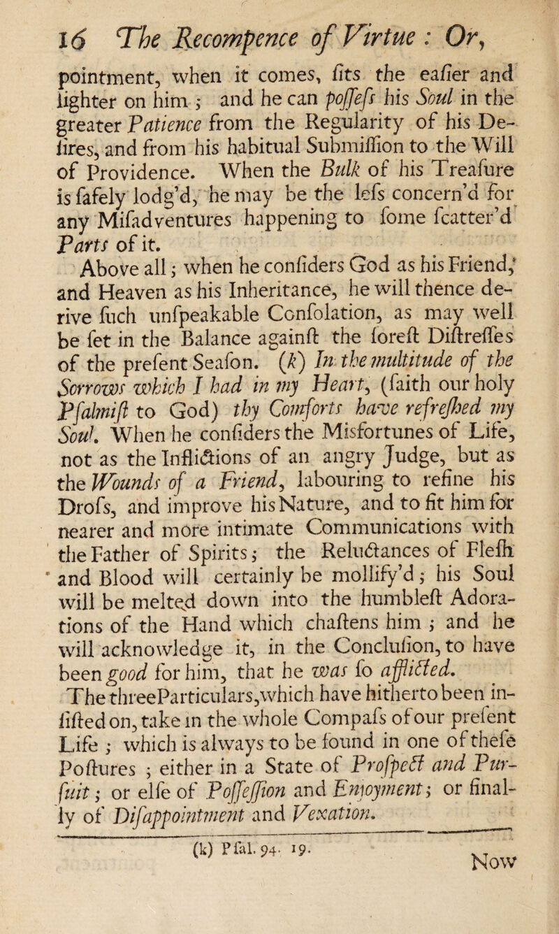 pointment, when it comes, fits the eafier and lighter on him ; and he can pofjefs his Soul in the greater Patience from the Regularity of his De¬ fires, and from his habitual Submilfion to the Will of Providence. When the Bulk of his Trealure is fafely lodg’d, he may be the lefs concern’d for any Mifadventures happening to fome fcatter’d Parts of it. Above all; when he confiders God as his Friend,* and Heaven as his Inheritance, he will thence de¬ rive fuch unfpeakable Confolation, as may well be fet in the Balance a gain ft the foreft Diftrefles of the prefent Seafon. (k) In the multitude of the Sorrows which I had in my Heart, (faith our holy Pfalmift to God) thy Comforts have refrejhed my Soul When he confiders the Misfortunes of Life, not as the Inflictions of an angry Judge, but as the Wounds of a Friend, labouring to refine his Drofs, and improve his Nature, and to lit him for nearer and more intimate Communications with the Father of Spirits; the Reluftances of Flefii ' and Blood will certainly be mollify’d; his Soul will be melted down into the humbleft Adora¬ tions of the Hand which chaftens him ; and he will acknowledge it, in the Conclufion, to have been good for him, that he was fo aff idled. The threeParticulars,which have hitherto been in- lifted on, take in the whole Compafs of our prelent Life ; which is always to be found in one of thefe Poftures ; either in a State of Propped and Pur¬ suit ; or elfe of Pojfefion and Emoymentj or final¬ ly of Difappointment and Vexation. (k) Plal. p4-. >9- Now