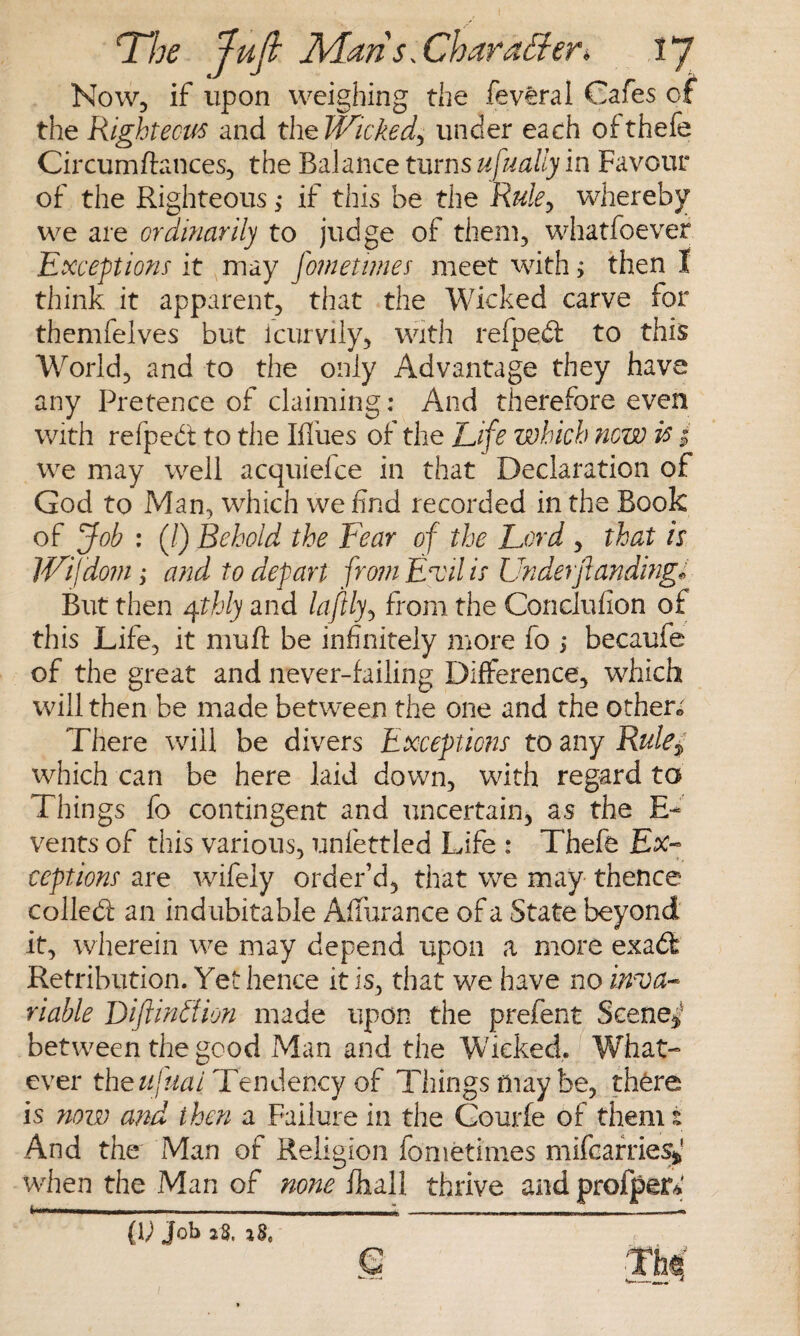 I The Juft Maris. Char after*, 17 Now, if upon weighing the feveral Cafes of the Righteous and the Wicked, under each ofthefe Circumftances, the Balance turns usually in Favour of the Righteous ,* if this be the Ruley whereby we are ordinarily to judge of them, whatfoever Exceptions it may fomettmes meet with; then I think it apparent, that the Wicked carve for themfelves but icurvily, with refped to this World, and to the only Advantage they have any Pretence of claiming: And therefore even with refped to the Blues of the Life which now is | we may well acquiefce in that Declaration of God to Man, which we find recorded in the Book of Job : (/) Behold the Fear of the Lord , that is IVifdom; and to depart from Evil is Under(landing* But then qthly and laftlyy from the Conclufion of this Life, it nmft be infinitely more fo ; becaufe of the great and never-failing Difference, which will then be made between the one and the other* There will be divers Exceptions to any Rule* which can be here laid down, with regard to Things fo contingent and uncertain, as the E~ vents of this various, unfettled Life : Thefe Ex¬ ceptions are wifely order’d, that we may thence colled an indubitable Affurance of a State beyond it, wherein we may depend upon a more exad Retribution. Yet hence it is, that we have no inva¬ riable Diftinffion made upon the prefent Scene** between the good Man and the Wicked. What¬ ever the ufuai Tendency of Things may be, there is now and then a Failure in the Gourfe of them! And the Man of Religion fometimes mifcarries* when the Man of none fhall thrive and profper* (V Job a$. z8e