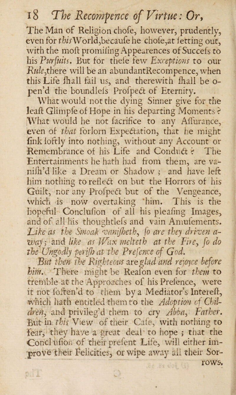 The Man of Religion chofe, however, prudently, even for thisWorld,becaufe he chofe,at letting out, with the moft promifing Appeurences ofSuccefs to his Purfuits, But for thele few Exceptions to our jR«fe,there will be an abundantRecompence, when this Life fhall fail us, and therewith fhall be o~ pen’d the boundlels Profped: of Eternity. What would not the dying Sinner give for the leaft Glimpfe of Hope in his departing Moments ? What would he not facrifice to any Alfurance, even of that forlorn Expedition, that he might fink loftly into nothing, without any Account or Remembrance of his Life and Conduct t The Entertainments he hath had from them, are va- niliEd like a Dream or Shadow , and have left him nothing torched: on but the Horrors of his Guilt, nor any Profped: but of the Vengeance, which is now overtaking him. This is the hopeful Conclufion of all his plealing Images, and of all his thoughtlefs and vain Amufements. Like as the Smoak vanifheth, [o are they driven a- way; and like as Wax melteth at the Fite, fo do the Ungodly perifh at the Prefence of God. But then the Righteous zreglad and rejoyce before him. There might be Reafon even for them to tremble at the Approaches of hisPrelence, were it not foften’d to them by a Mediator’s Intereft, which hath entitled them to the Adoption of Chil¬ dren, and privileg’d them to cry Abbay Father. But in this View of their Cafe, with nothing to fear, they have a great deaf to hope ; that the Conclufion of their prefent Life, will either im¬ prove their Felicities, or wipe away all their Sor¬ rows.