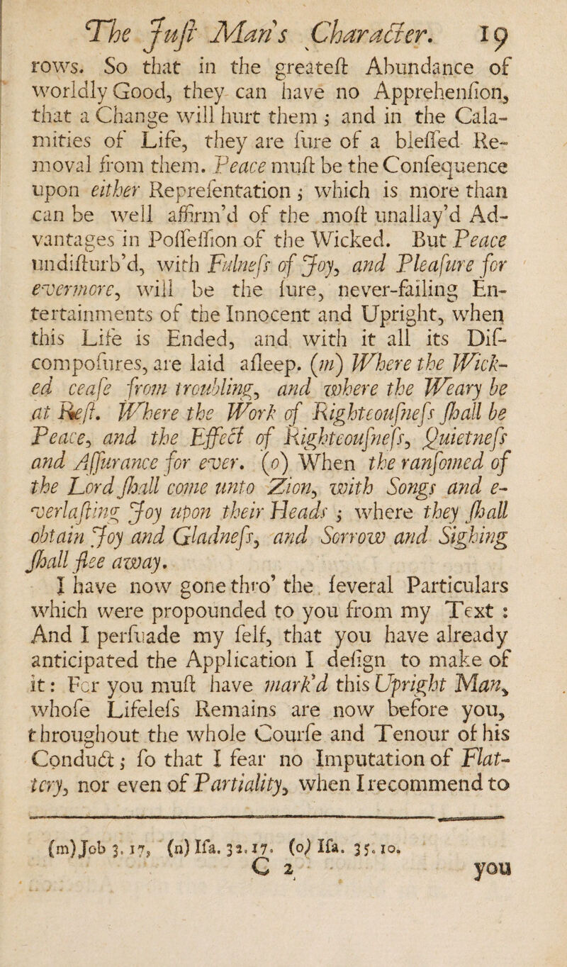 rows. So that in the greateft Abundance of worldly Good, they can have no Apprehenlion, that a Change will hurt them ; and in the Cala¬ mities of Life, they are fare of a blefled Re¬ moval from them. Peace muft be the Conference upon either Reprefentation, which is more than can be well affirm’d of the molt unaliay’d Ad¬ vantages in Polfelhon of the Wicked. But Peace undifturb’d, with Fulnefs of Joy, and Pleafure for evermore, will be the lure, never-failing En¬ tertainments of the Innocent and Upright, when this Life is Ended, and with it all its Dif- compofures, are laid alleep. (///) Where the Wick¬ ed ceafe from troubling, and where the Weary be at Reft. Where the Work of Righteoufnefs Jhall be Peace, and the Effect of Righteoufnefs, ftuietnefs and Affurance for ever. (o) When the ranfomed of the Lord Jhall come unto Zion, with Songs and e- verlafting Joy upon their Heads , where they Jhall obtain Joy and Qladnefs.? and Sorrow and Sighing Jhall flee away. I have now gone thro’ the leveral Particulars which were propounded to you from my Text : And I perfuade my fell, that you have already anticipated the Application I delign to make of it: For you muft have mark'd this Upright Many whofe Lifelefs Remains are now before you, throughout the whole Courfe and Tenour of:his Conduct; fo that I fear no Imputation of Flat¬ tery, nor even of Partiality, when I recommend to (m)Job 3,17, (n) Ifa. 32= *7* (0) Ifa. 3 5= 10. C 2 : you