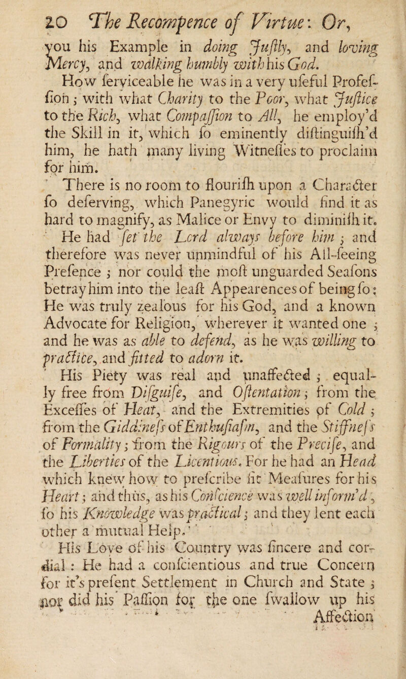 yon his Example in doing Juftly, and loving Mercy, and walking humbly withhis God. How feryieeable he was in a very ufeful Profef- fioh; with what Charity to the Poor, what Jufiice to the Richj what Compajjion to ^//, he employ’d the Skill in it, which fo eminently diftinguiih’d him, he hath jnany living Witnefles to proclaim for him. ' J A There is no room to flourifh upon a Character fo deferving, which Panegyric would find it as hard to magnify, as Malice or Envy to diminilhit. He had fief the Lord always before him 5 and therefore was never unmindful of his Ail-feeing Prefence ; nor could the moft unguarded Seafons betray him into the leaf! Appearences of being fo: He was truly zealous for his God, and a known Advocate for Religion, wherever it wanted one $ and he was as able to defend, as he was willing to fraffice, and fitted to adorn it. His Piety was real and unaffeded ; equal¬ ly free from Difguife, and Oftentation; from the Exceffes of Trie at, and the Extremities pf Cold , from the Giddinej} ofEnthufiafn, and the Stiffnefs of Formality; from the Rigoury of the Precife, and the Liberties of the Licentious, For he had an Head which knew how to prefcribe fit Meafures for his Heartand thus, as his Conscience was well informd, fo his Knowledge was fradical; and they lent each other a mutual Help. ’' His Love of his Country was fincere and cor¬ dial : He had a confcientipus and true Concern for it s prefent Settlement in Church and State , #or did his Paffion fo£ tjie one fwallow up his J ' ' ‘ * Affe&iou