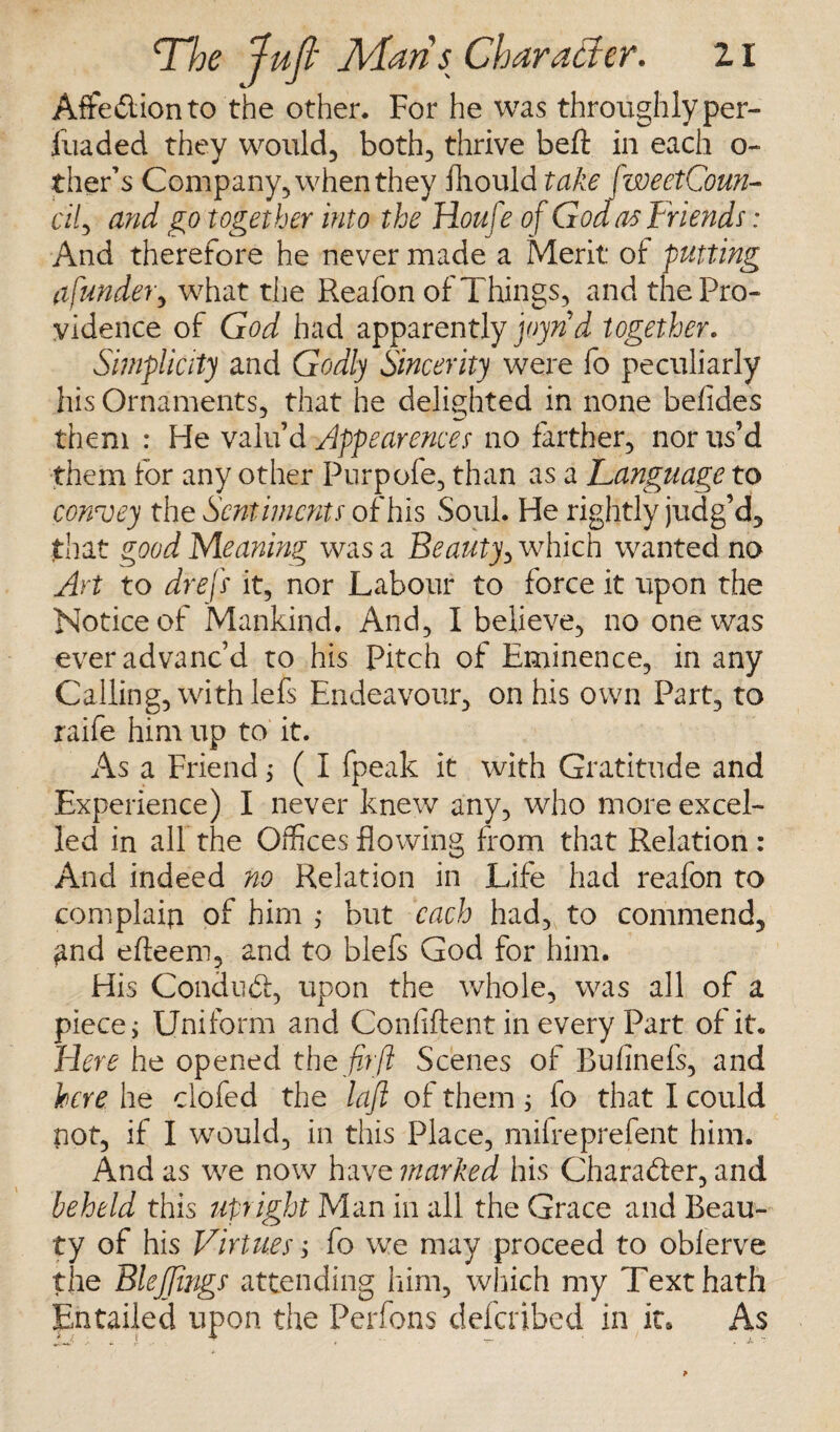 Affedlionto the other. For he was throughly per- jfuaded they would, both, thrive belt in each o- ther’s Company, when they fhould take fweetCoun- cily and go together into the Houfe of God as Friends: And therefore he never made a Merit of: putting a funder y what the Reafon of Things, and the Pro¬ vidence of God had apparently joyn'd together. Simplicity and Godly Sincerity were fo peculiarly his Ornaments, that he delighted in none befides them : He valu’d Appearences no farther, nor us’d them for any other Purpofe, than as a Language to convey the Sentiments of his Soul. He rightly judg’d, that good Meaning was a Beauty, which wanted no Art to dr eft it, nor Labour to force it upon the Notice of Mankind, And, I believe, no one was ever advanc’d to his Pitch of Eminence, in any Calling, withlefs Endeavour, on his own Part, to raife him up to it. As a Friend; ( I fpeak it with Gratitude and Experience) I never knew any, who more excel¬ led in all the Offices flowing from that Relation : And indeed no Relation in Life had reafon to complain of him ,* but each had, to commend, find efteem, and to blefs God for him. His Condudf:, upon the whole, was all of a piece; Uniform and Confident in every Part of it. Here he opened the fir'ft Scenes of Bufinefs, and here he clofed the laft of them ; io that I could not, if I would, in this Place, mifreprefent him. And as we now havq marked his Character, and beheld this upright Man in all the Grace and Beau¬ ty of his Virtues; fo we may proceed to obferve the Blejjings attending him, which my Text hath Entailed upon the Perfons defeated in it. As