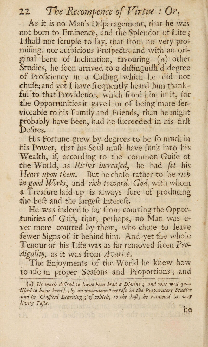 As it is no Man’s Difparagement, that he was not born to Eminence, and the Splendor of Life ; Ifhall not fcruple to fay, that from no very pro- mifing, nor aufpicious Prolpeds, and with an ori¬ ginal bent of Inclination, favouring {a) other Studies, he loon arrived to a diftinguifli’d degree of Proficiency in a Calling which he did not ehufe; and yet I have frequently heard him thank¬ ful to that Providence, which fixed him in it, for the Opportunities it gave him of being more fer- viceable to his Family and Friends, than he might probably have been, had he fucceeded in his firft Defires. ~ His Fortune grew by degrees to be fo much in his Power, that his Soul muff have funk into his Wealth, if, according to the common Guife of the World, as Richer increased, he had fet his Heart upon them. But hechofe rather to be rich in good Works, and rich towards God^ with, whom a Trealure laid up is always lure of producing the beft and the largeft Intereft. He was indeed fo far from courting the Oppor¬ tunities of Gain, that, perhaps, no Man was c- ver more coulter! by them, who cho'e to leave fewer Signs of it behind him. And yet the whole Tenour of his Life was as far removed from Pro- digality, as it was from A'Van e. The Enjoyments of the World he knew how to ufe in proper Seafons and Proportions; and (a) He much defired to have been bred a Divine ; and was wed qua¬ lified to have been fo, by an uncommon Progrefs in the Preparatory Studies end in Clajfical Learning f of which, to the left, he retained a very lively Tajie. ho