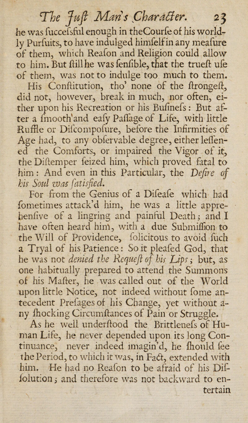 he was fuccefsfol enough in theCourfe of his world¬ ly Purfuits, to have indulged himfelfin any meafure of them, which Reafon and Religion could allow to him. But Bill he was fenfible, that the trueft ufe of them, was not to indulge too much to them. His Conflitution, tho’ none of the krongeft, did not, however, break in much, nor often, ei¬ ther upon his Recreation or his Bufinefs: But af¬ ter a fmooth'and eafy Paffage of Life, with little Ruffle or Difconipofure, before the Infirmities of Age had, to any obfervable degree, either leffen- ed the Comforts, or impaired the Vigor of it, the Diftemper feized him, which proved fatal to him: And even in this Particular, the Define of his Soul was fatisfied. For from the Genius of a Difeafe which had fometimes attack’d him, he was a little appre- henfive of a lingring and painful Death; and I have often heard him, with a due Submilfion to the Will of Providence, iolicitous to avoid Inch a Tryal of his Patience: So it pleafed God, that he was not denied the Rcquefi of his Lips; but, as one habitually prepared to attend the Summons of his Maker, he was called out of the World upon little Notice, not indeed without fome an¬ tecedent Prelages of his Change, yet without a- ny Blocking Circumftances of Pain or Struggle. Ashe well underftood the Brittlenefs of Hu¬ man Life, he never depended upon its long Con¬ tinuance, never indeed imagin’d, he fhould lee the Period, to which it was, in Fack, extended with him. He had no Reafon to be afraid of his Dit folution 5 and therefore was not backward to en¬ tertain