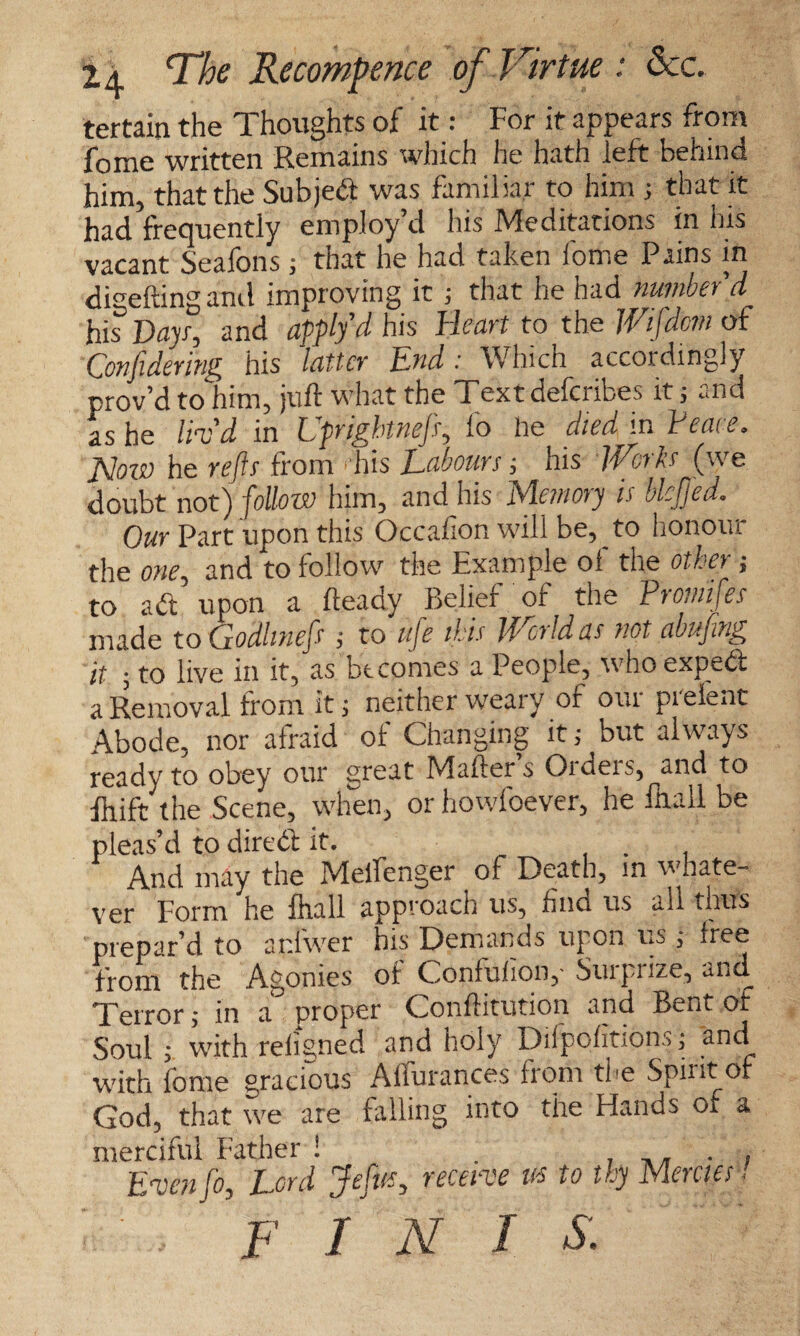 tertain the Thoughts of it: For it appears from fome written Remains which he hath left behind him, that the Subjed was familiar to him ; that it had frequently employ’d his Meditations in his vacant Seafons; that he had taken fome Pains in dwelling and improving it ; that he had number'd his5 Days, and Jpplfd&s Heart to the Wifdm of Confidering his latter End: Which accordingly prov’d to him, juft what the Textdefcribes it; and as he liv'd in Uprightnefi, fo he died in Peace. JSIoio he refts from ■ his Labours■, his Works (we doubt not) follow him, and his Memory is blcjjed. Our Part upon this Occasion will be, to honour the one, and to follow the Example ol the other; to ad upon a fteadv Belief of the Promifes made to Godlmefs j to life this World as not abufing it ; to live in it, as becomes a People, whoexped a Removal from it; neither weary of our preient Abode, nor afraid of Changing it; but always ready to obey our great Mailer s Oideis, and to ihift the Scene, when, or howfoever, he ihall be pleas’d to dired it. . , And may the Melfenger of Death, in whate¬ ver Form he Ihall approach us, find us all thus prepar’d to anl'wer his Demands upon us ; free from the Agonies of Confulion,- Surprize, and Terror; in a proper Confhtution and Bent ot Soul ; with religned and holy Dilpolitions; and with fome gracious Alfurances from the Spirit of God, that we are falling into the Hands of a merciful Father ! . . Evenfo, Lord Jefits, receive us to thy Mercies■/ , FI X I s.