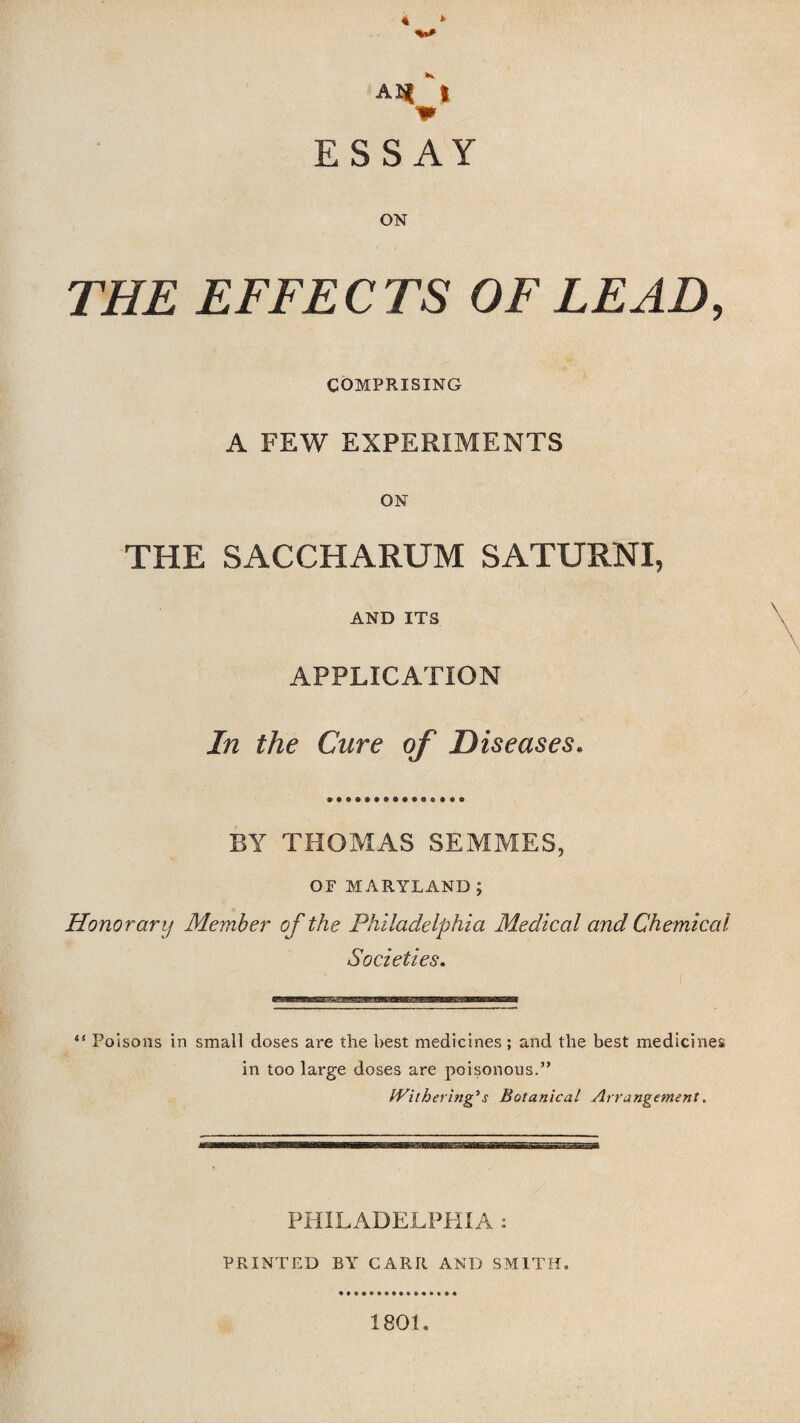 THE EFFECTS OF LEAD, COMPRISING A FEW EXPERIMENTS ON THE SACCHARUM SATURNI, AND ITS APPLICATION , ' v* In the Care of Diseases. BY THOMAS SEMMES, OF MARYLAND; Honorary Member of the Philadelphia Medical and Chemical Societies. “ Poisons in small doses are the best medicines; and the best medicines in too large doses are poisonous.” Withering's Botanical Arrangement. PHILADELPHIA : PRINTED BY CARR AND SMITH. 1801.