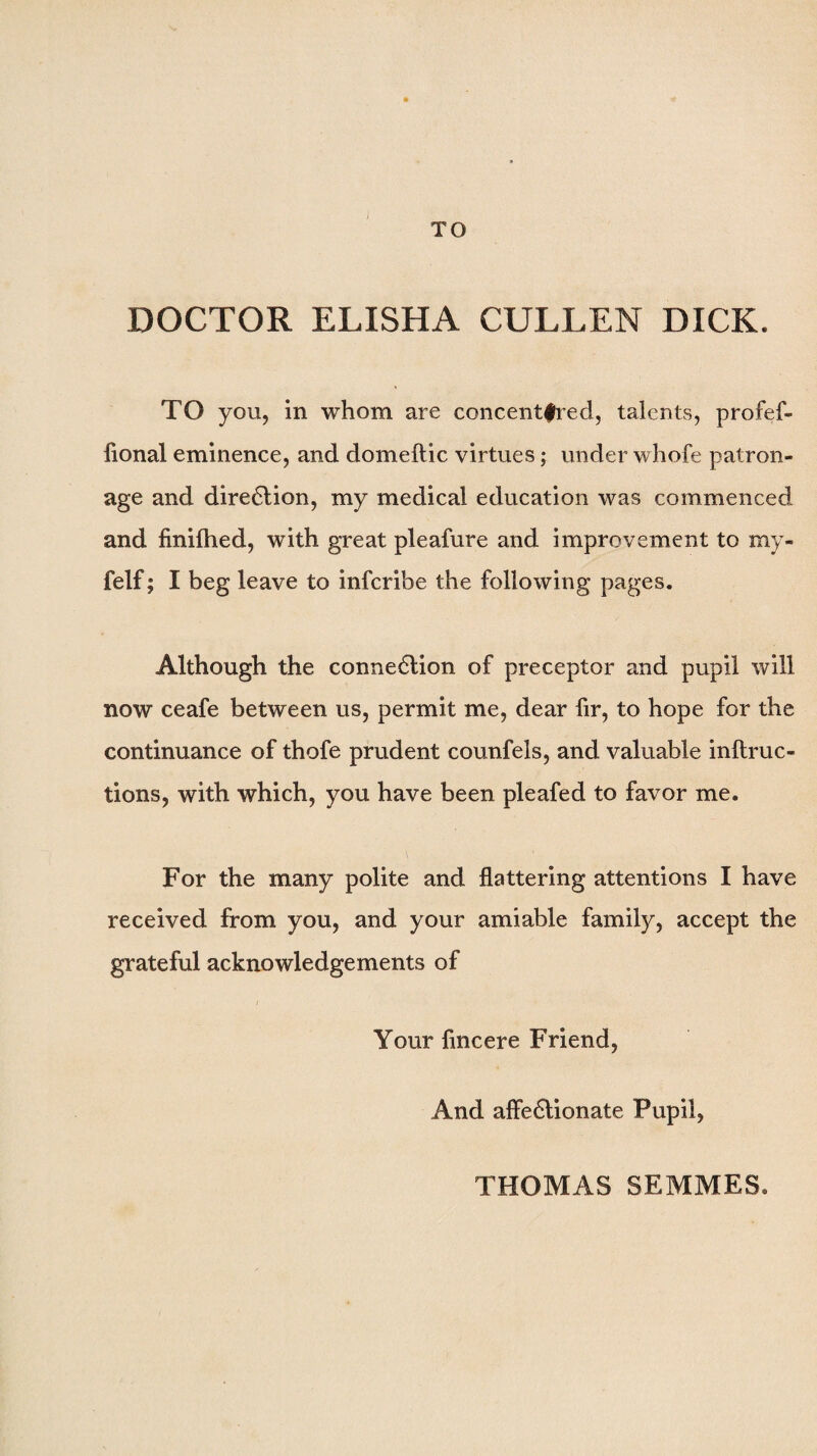DOCTOR ELISHA CULLEN DICK. TO you, in whom are concent|red, talents, profef- fional eminence, and domeftic virtues; under whofe patron¬ age and diredlion, my medical education was commenced and finifhed, with great pleafure and improvement to my- felf; I beg leave to infcribe the following pages. Although the connexion of preceptor and pupil will now ceafe between us, permit me, dear fir, to hope for the continuance of thofe prudent counfels, and valuable inftruc- tions, with which, you have been pleafed to favor me. For the many polite and flattering attentions I have received from you, and your amiable family, accept the grateful acknowledgements of Your fincere Friend, And affedtionate Pupil, THOMAS SEMMES.