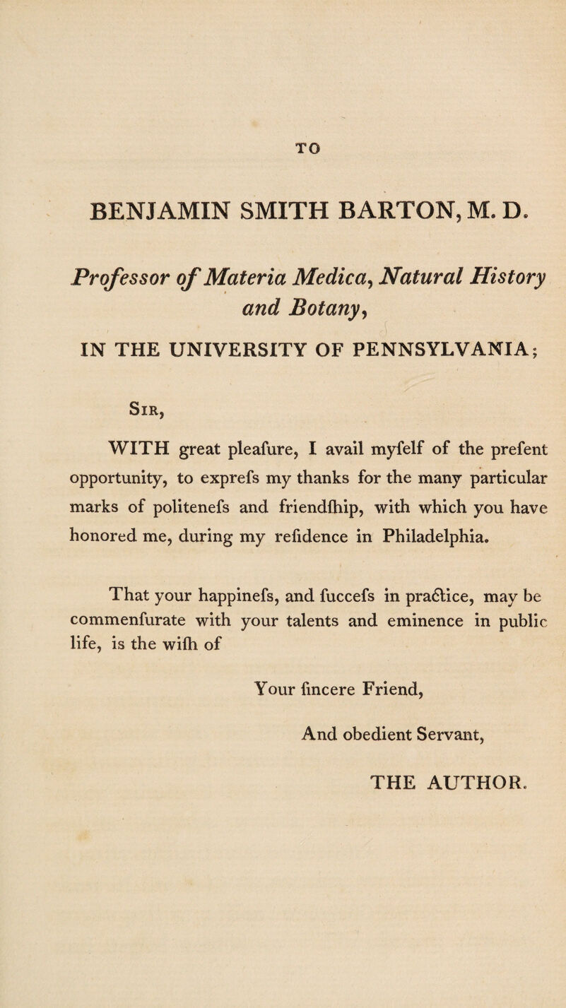 BENJAMIN SMITH BARTON, M. D. Professor of Materia Medica, Natural History and Botany, IN THE UNIVERSITY OF PENNSYLVANIA; Sir, WITH great pleafure, I avail myfelf of the prefent opportunity, to exprefs my thanks for the many particular marks of politenefs and friendfhip, with which you have honored me, during my refidence in Philadelphia. That your happinefs, and fuccefs in practice, may be commenfurate with your talents and eminence in public life, is the wilh of Your fmcere Friend, And obedient Servant, THE AUTHOR.