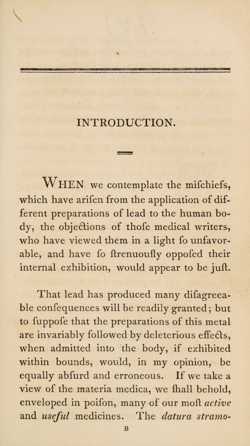 INTRODUCTION. When we contemplate the mifchiefs, which have arifen from the application of dif¬ ferent preparations of lead to the human bo¬ dy, the objeftions of thofe medical writers, who have viewed them in a light fo unfavor¬ able, and have fo ftrenuoufly oppofed their internal exhibition, would appear to be jufL That lead has produced many difagreea- ble confequences will be readily granted; but to fuppofe that the preparations of this metal are invariably followed by deleterious effe<5ts, when admitted into the body, if exhibited within bounds, would, in my opinion, be equally abfurd and erroneous. If we take a view of the materia medica, we lhall behold, enveloped in poifon, many of our moll active and useful medicines. The datura stramo-